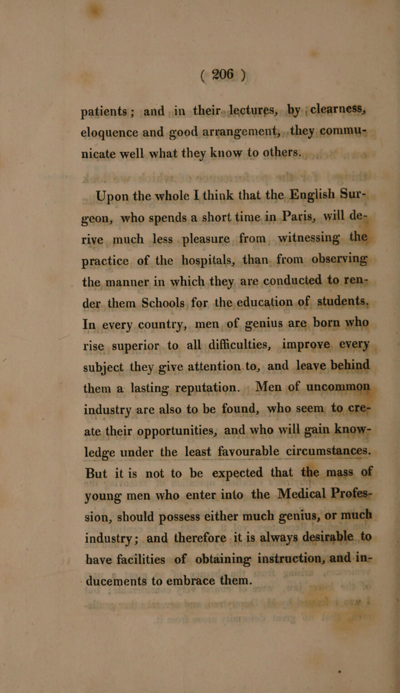 patients; and in their.Jectures, by _ clearness, eloquence and good arrangement,,,they commu- nicate well what they know to others...» 2 Upon the whole I think that the English Sur-_ geon, who spends a short time.in.Paris, will de rive much less pleasure from witnessing | practice of the hospitals, than, from observing: the manner in which they are conducted to ren-_ der. them Schools for the education of students, In every country, men, of genius are born who rise superior to all difficulties, improve every _ subject they give attention.to, and leave behind them a lasting reputation. Men of uncom industry are also to be found, who seem to ate their opportunities, and who will gain know- ledge under the least favourable circumstances. But it is not to be expected that the mass of young men who enter into the Medical Profes- sion, should possess either much genius, or much industry; and therefore it is always desirable. to have facilities of obtaining initpeotiqageat in- ducements to embrace them. ey un 6 onm i