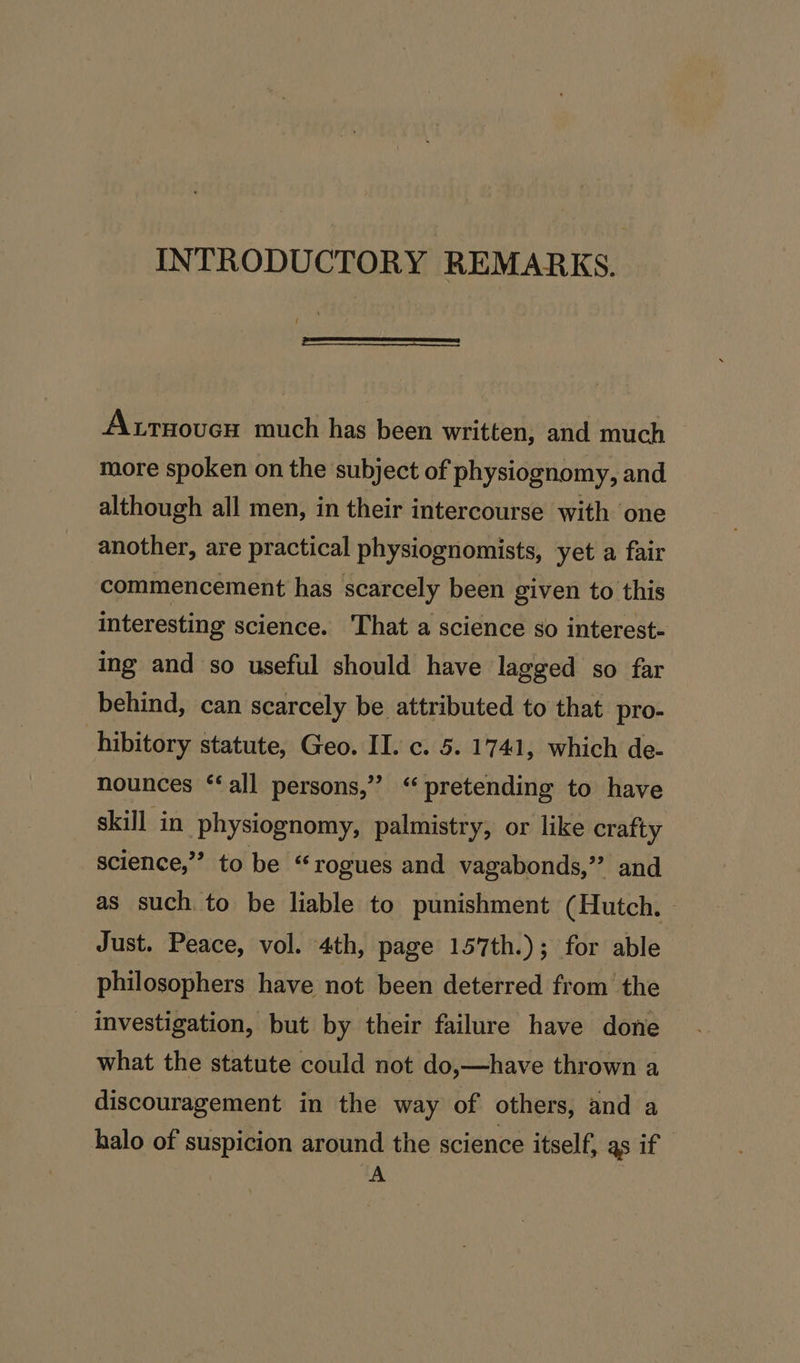 INTRODUCTORY REMARKS. Arsoven much has been written, and much more spoken on the subject of physiognomy, and although all men, in their intercourse with one another, are practical physiognomists, yet a fair commencement has scarcely been given to this interesting science. That a science so interest- ing and so useful should have lagged so far behind, can scarcely be attributed to that pro- hibitory statute, Geo. II. c. 5. 1741, which de- nounces ‘‘all persons,” ‘pretending to have skill in physiognomy, palmistry; or like crafty science,” to be “rogues and vagabonds,”’ and as such to be liable to punishment (Hutch. Just. Peace, vol. 4th, page 157th.); for able philosophers have not been deterred from the _ investigation, but by their failure have done what the statute could not do,—have thrown a discouragement in the way of others, and a halo of suspicion around the science itself, as if A