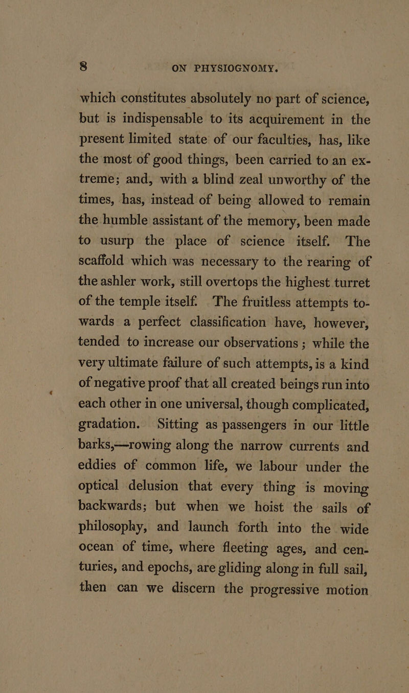 which constitutes absolutely no part of science, but is indispensable to its acquirement in the present limited state of our faculties, has, like the most of good things, been carried to an ex- treme; and, with a blind zeal unworthy of the times, has, instead of being allowed to remain the humble assistant of the memory, been made to usurp the place of science itself. The scaffold which was necessary to the rearing of the ashler work, still overtops the highest turret of the temple itself. The fruitless attempts to- wards a perfect classification have, however, tended to increase our observations ; while the very ultimate failure of such attempts, is a kind of negative proof that all created beings run into each other in one universal, though complicated, gradation. Sitting as passengers in our little barks,—rowing along the narrow currents and eddies of common life, we labour under the optical delusion that every thing is moving backwards; but when we hoist the sails of philosophy, and launch forth into the wide ocean of time, where fleeting ages, and cen- turies, and epochs, are gliding along in full sail, then can we discern the progressive motion