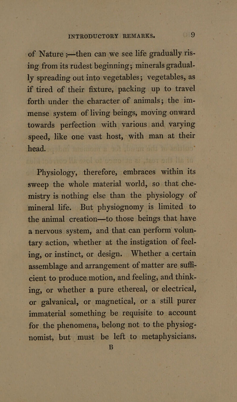 of Nature ;—then can we see life gradually ris- ing from its rudest beginning; minerals gradual- ly spreading out into vegetables; vegetables, as if tired of their fixture, packing up to travel forth under the character of animals; the im- mense system of living beings, moving onward towards perfection with various and varying speed, like one vast host, with man at their head. | Physiology, therefore, embraces within its sweep the whole material world, so that che- mistry is nothing else than the physiology of mineral life. But physiognomy is limited to - the animal creation—to those beings that have a nervous system, and that can perform volun- tary action, whether at the instigation of feel- ing, or instinct, or design. Whether a certain assemblage and arrangement of matter are suffi- cient to produce motion, and feeling, and think- ing, or whether a pure ethereal, or electrical, or galvanical, or magnetical, or a still purer immaterial something be requisite to account for the phenomena, belong not to the physiog- nomist, but must be left to metaphysicians. B