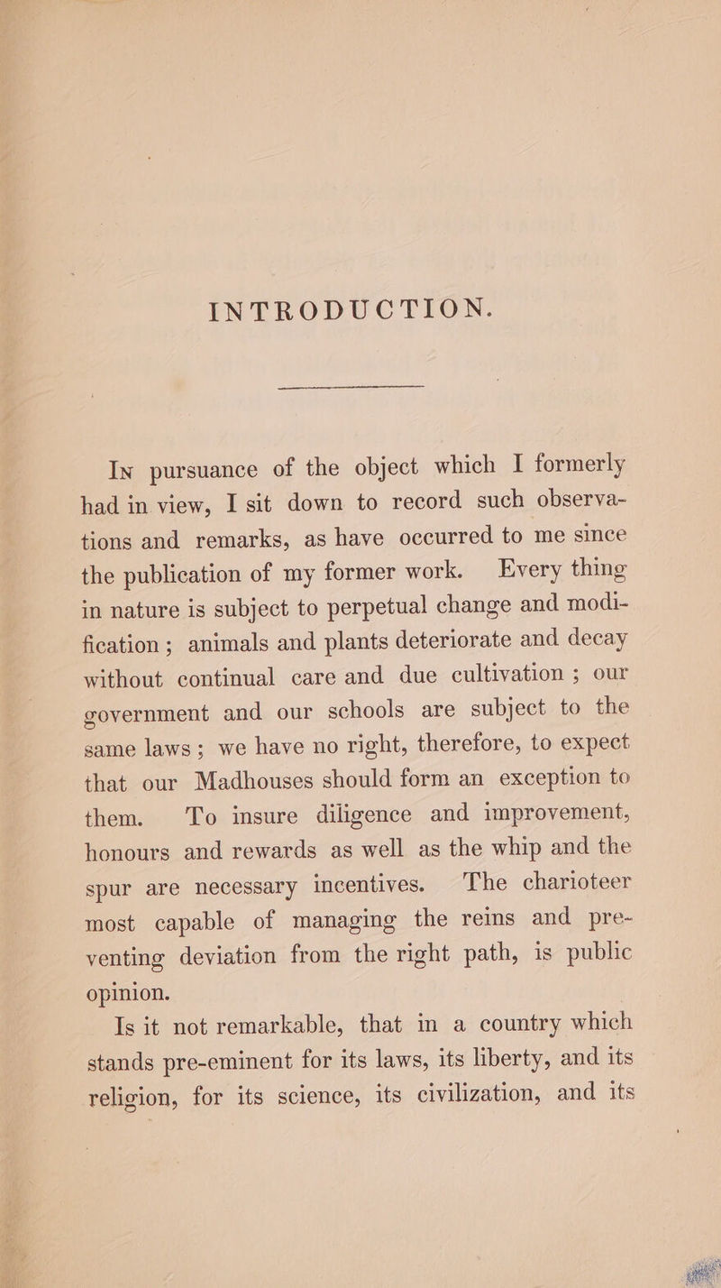 INTRODUCTION. In pursuance of the object which I formerly had in view, I sit down to record such observa- tions and remarks, as have occurred to me since the publication of my former work. Every thing in nature is subject to perpetual change and modi- fication; animals and plants deteriorate and decay without continual care and due cultivation ; our government and our schools are subject to the same laws; we have no right, therefore, to expect that our Madhouses should form an exception to them. To insure diligence and improvement, honours and rewards as well as the whip and the spur are necessary incentives. The charioteer most capable of managing the reins and pre- venting deviation from the right path, is public opinion. Is it not remarkable, that in a country which stands pre-eminent for its laws, its liberty, and its religion, for its science, its civilization, and its Nid