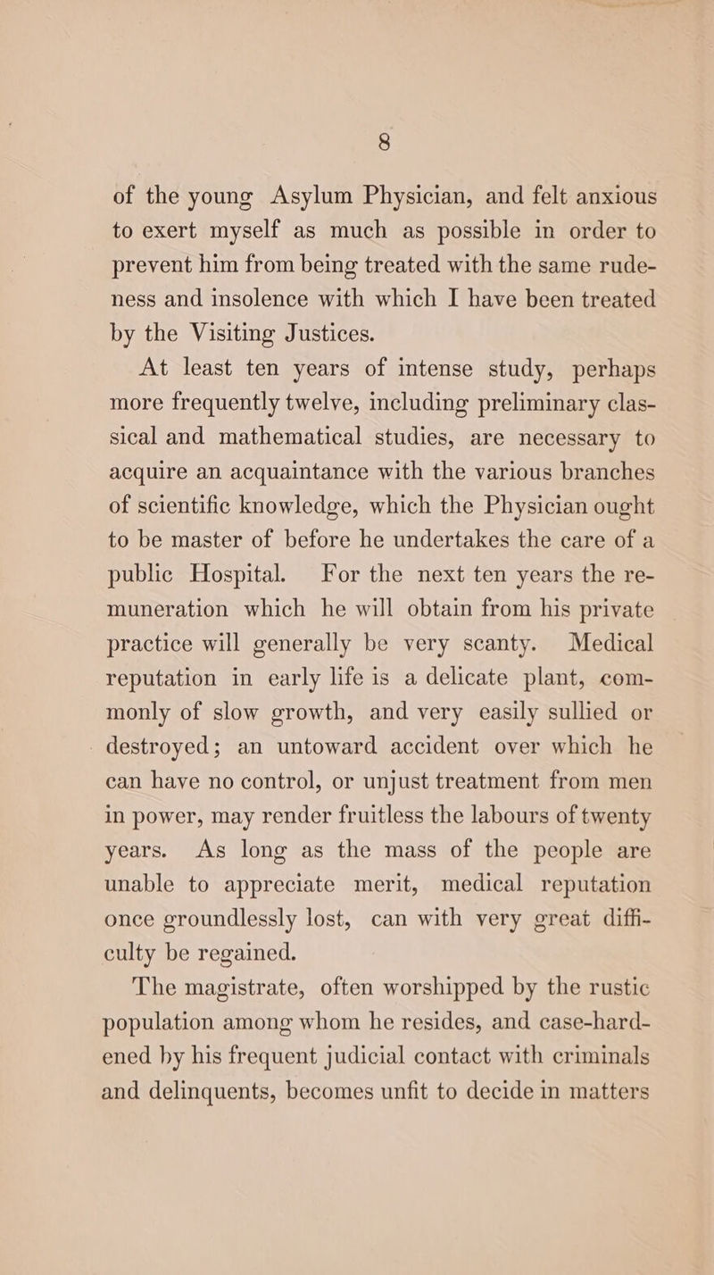 of the young Asylum Physician, and felt anxious to exert myself as much as possible in order to prevent him from being treated with the same rude- ness and insolence with which I have been treated by the Visiting Justices. At least ten years of intense study, perhaps more frequently twelve, including preliminary clas- sical and mathematical studies, are necessary to acquire an acquaintance with the various branches of scientific knowledge, which the Physician ought to be master of before he undertakes the care of a public Hospital. For the next ten years the re- muneration which he will obtain from his private practice will generally be very scanty. Medical reputation in early life is a delicate plant, com- monly of slow growth, and very easily sullied or destroyed; an untoward accident over which he can have no control, or unjust treatment from men in power, may render fruitless the labours of twenty years. As long as the mass of the people are unable to appreciate merit, medical reputation once groundlessly lost, can with very great diffi- culty be regained. The magistrate, often worshipped by the rustic population among whom he resides, and case-hard- ened by his frequent judicial contact with criminals and delinquents, becomes unfit to decide in matters