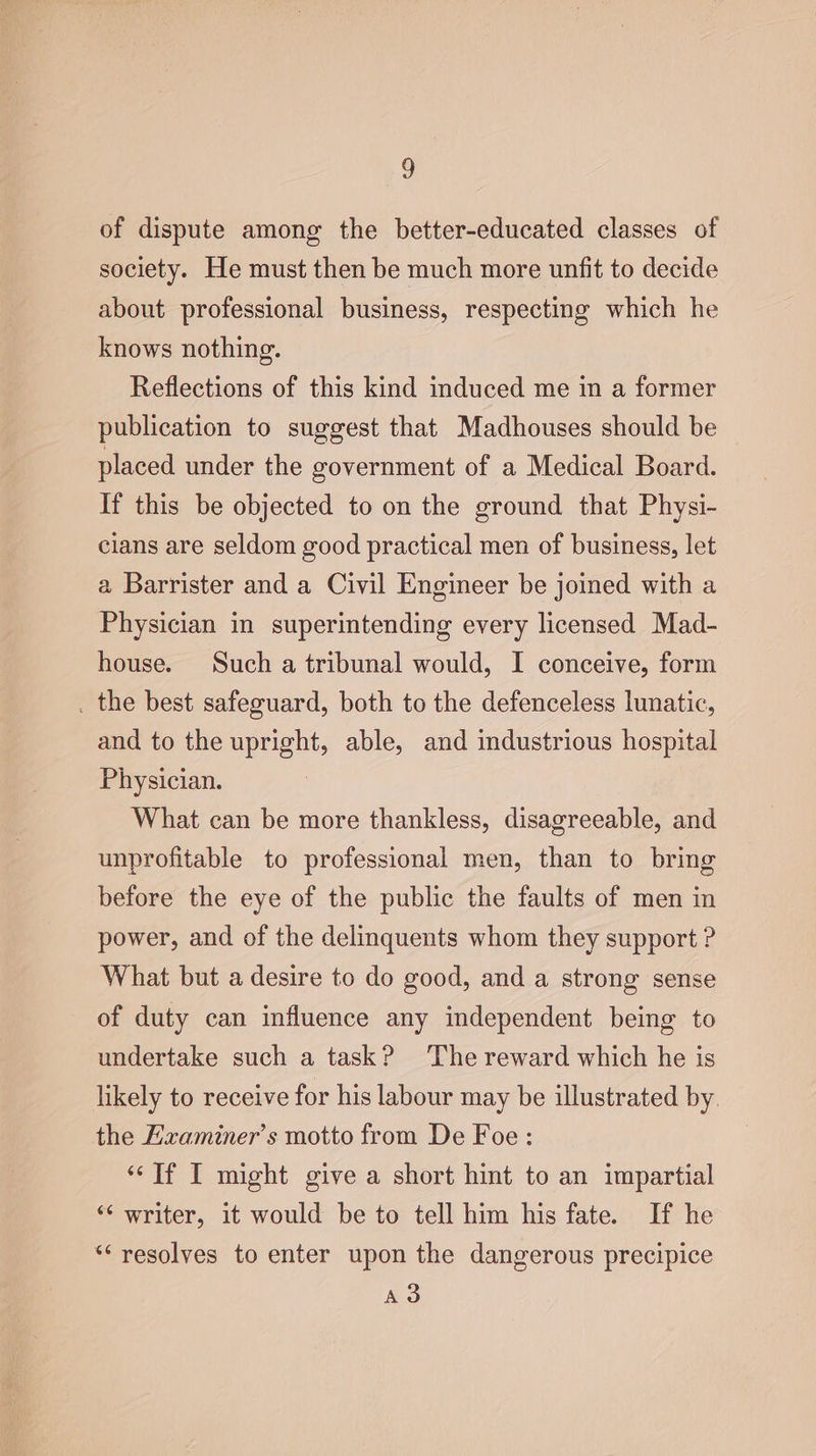 of dispute among the better-educated classes of society. He must then be much more unfit to decide about professional business, respecting which he knows nothing. Reflections of this kind induced me in a former publication to suggest that Madhouses should be placed under the government of a Medical Board. If this be objected to on the ground that Physi- cians are seldom good practical men of business, let a Barrister and a Civil Engineer be joined with a Physician in superintending every licensed Mad- house. Such a tribunal would, I conceive, form . the best safeguard, both to the defenceless lunatic, and to the upright, able, and industrious hospital Physician. What can be more thankless, disagreeable, and unprofitable to professional men, than to bring before the eye of the public the faults of men in power, and of the delinquents whom they support ? What but a desire to do good, and a strong sense of duty can influence any independent being to undertake such a task? The reward which he is likely to receive for his labour may be illustrated by. the Hxaminer’s motto from De Foe : ‘If I might give a short hint to an impartial “‘ writer, it would be to tell him his fate. If he “resolves to enter upon the dangerous precipice A3