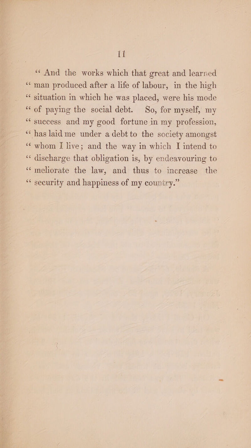 tt ‘¢ And the works which that great and learned ‘man produced after a life of labour, in the high ‘¢ situation in which he was placed, were his mode ‘“‘ of paying the social debt. So, for myself, my ‘“* suecess and my good fortune in my profession, ‘* has laidme under a debt to the society amongst ‘¢ whom I live; and the way in which I intend to ‘“‘ discharge that obligation is, by endeavouring to ‘‘ meliorate the law, and thus to increase the “¢ security and happiness of my country.”