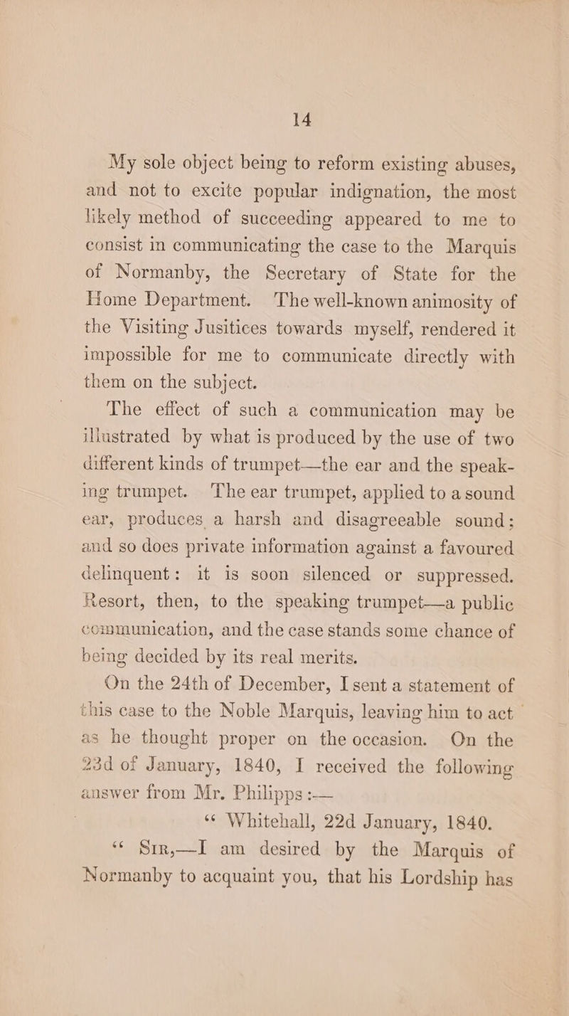 My sole object being to reform existing abuses, and not to excite popular indignation, the most likely method of succeeding appeared to me to consist In communicating the case to the Marquis of Normanby, the Secretary of State for the Home Department. The well-known animosity of the Visiting Jusitices towards myself, rendered it impossible for me to communicate directly with them on the subject. The effect of such a communication may be illustrated by what is produced by the use of two different kinds of trumpet—the ear and the speak- ing trumpet. The ear trumpet, applied to a sound ear, produces a harsh and disagreeable sound; and so does private information against a favoured delinquent: it is soon silenced or suppressed. Resort, then, to the speaking trumpet—a public communication, and the case stands some chance of being decided by its real merits. On the 24th of December, I sent a statement of this case to the Noble Marquis, leaving him to act as he thought proper on the occasion. On the 23d of January, 1840, I received the following answer from Mr. Philipps :— ‘¢ Whitehall, 22d January, 1840. ‘¢ Srr,—I am desired by the Marquis of Normanby to acquaint you, that his Lordship has