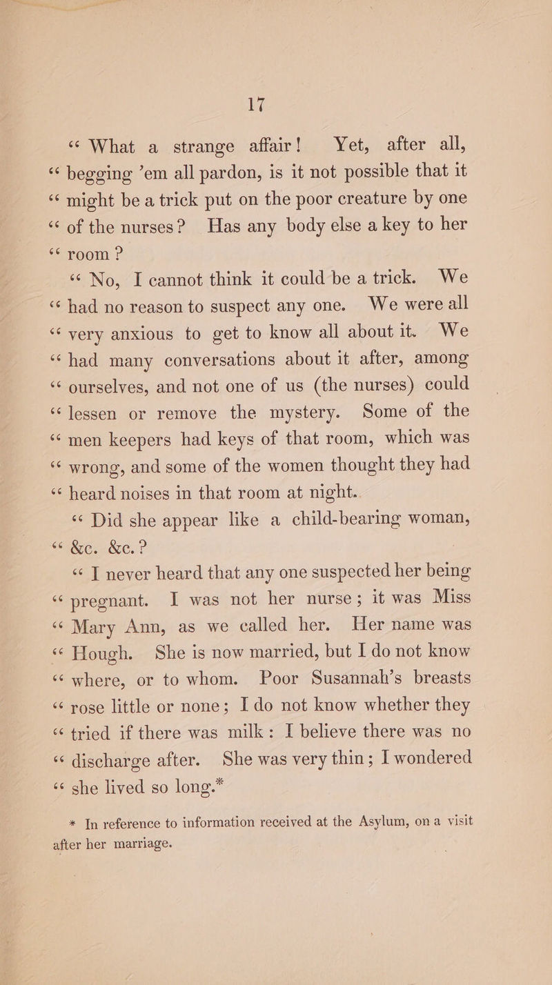 6G n a n nN €¢ 66 66 66 6 non iy; ‘s What a strange affair! Yet, after all, begging ’em all pardon, is it not possible that it might be a trick put on the poor creature by one of the nurses? Has any body else a key to her room ? ‘¢ No, I cannot think it could be a trick. We had no reason to suspect any one. We were all very anxious to get to know all about it. We had many conversations about it after, among ourselves, and not one of us (the nurses) could lessen or remove the mystery. Some of the men keepers had keys of that room, which was wrong, and some of the women thought they had heard noises in that room at night. ‘¢ Did she appear like a child-bearing woman, &amp;c. &amp;c.? “¢ T never heard that any one suspected her being pregnant. I was not her nurse; it was Miss Mary Ann, as we called her. Her name was Hough. She is now married, but I do not know where, or to whom. Poor Susannah’s breasts rose little or none; Ido not know whether they tried if there was milk: I believe there was no discharge after. She was very thin; I wondered she lived so long.* * In reference to information received at the Asylum, ona visit