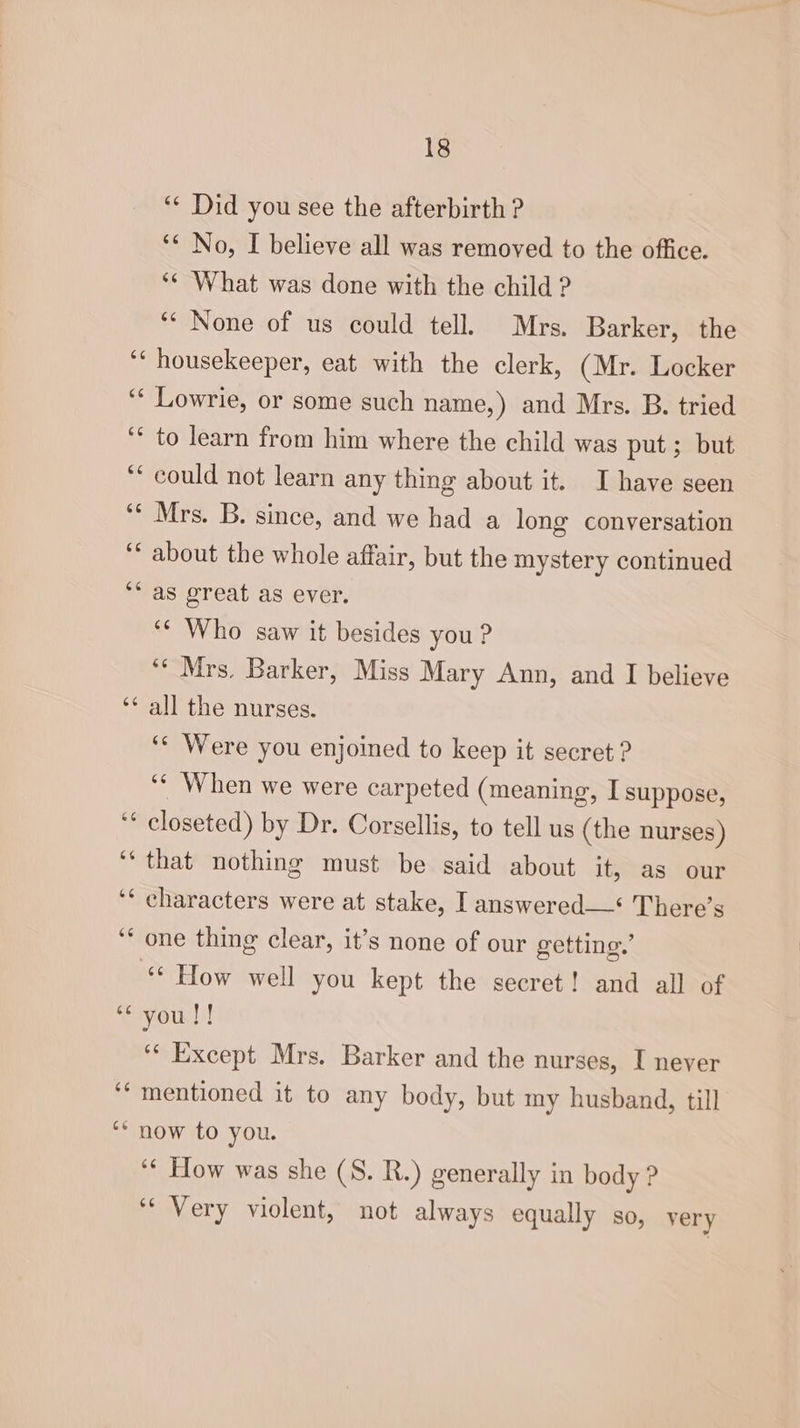 ‘“¢ Did you see the afterbirth ? ‘* No, I believe all was removed to the office. ‘¢ What was done with the child ? ‘* None of us could tell. Mrs. Barker, the housekeeper, eat with the clerk, (Mr. Locker Lowrie, or some such name,) and Mrs. B. tried to learn from him where the child was put ; but could not learn any thing about it. I have seen Mrs. B. since, and we had a long conversation about the whole affair, but the mystery continued as great as ever. ‘¢ Who saw it besides you? ‘* Mrs. Barker, Miss Mary Ann, and I believe all the nurses. ‘¢ Were you enjoined to keep it secret ? ‘¢ When we were carpeted (meaning, I suppose, closeted) by Dr. Corsellis, to tell us (the nurses) that nothing must be said about it, as our characters were at stake, I answered—* There’s one thing clear, it’s none of our getting.’ ‘‘ How well you kept the secret! and all of you!! ‘¢ Except Mrs. Barker and the nurses, I never mentioned it to any body, but my husband, till ‘‘ How was she (S. R.) generally in body ? ‘“ Very violent, not always equally so, very