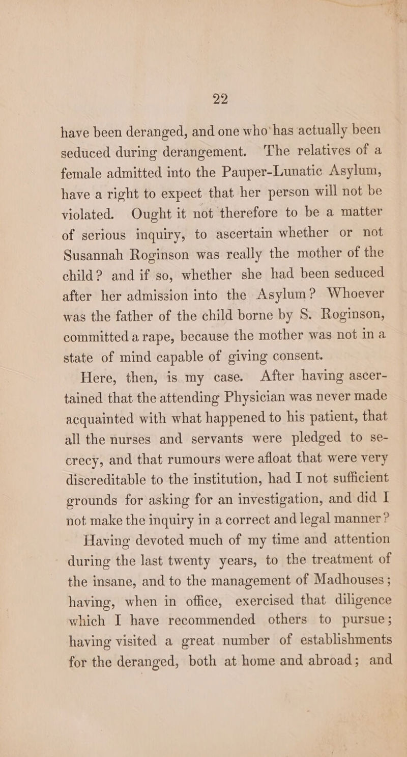 have been deranged, and one who*has actually been seduced during derangement. ‘The relatives of a female admitted into the Pauper-Lunatic Asylum, have a right to expect that her person will not be violated. Ought it not therefore to be a matter of serious inquiry, to ascertain whether or not Susannah Roginson was really the mother of the child? and if so, whether she had been seduced after her admission into the Asylum? Whoever was the father of the child borne by S. Roginson, committed a rape, because the mother was not in a state of mind capable of giving consent. Here, then, is my case. After having ascer- tained that the attending Physician was never made acquainted with what happened to his patient, that all the nurses and servants were pledged to se- crecy, and that rumours were afloat that were very discreditable to the institution, had I not sufficient grounds for asking for an investigation, and did | not make the inquiry in a correct and legal manner ? Having devoted much of my time and attention during the last twenty years, to the treatment of the insane, and to the management of Madhouses ; having, when in office, exercised that diligence which I have recommended others to pursue; having visited a great number of establishments for the deranged, both at home and abroad; and