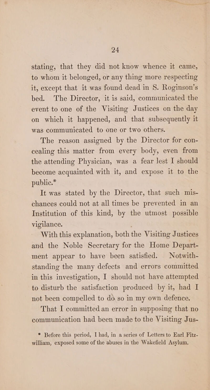 stating, that they did not know whence it came, to whom it belonged, or any thing more respecting it, except that it was found dead in 8. Roginson’s bed. The Director, it is said, communicated the event to one of the Visiting Justices on the day on which it happened, and that subsequently it was communicated to one or two others. The reason assigned by the Director for con- cealing this matter from every body, even from the attending Physician, was a fear lest I should become acquainted with it, and expose it to the public.* It was stated by the Director, that such mis- chances could not at all times be prevented in an Institution of this kind, by the utmost possible vigilance. ; With this explanation, both the Visiting Justices and the Noble Secretary for the Home Depart- ment appear to have been satisfied. | Notwith- standing the many defects and errors committed in this investigation, I should not have attempted to disturb the satisfaction produced by it, had I not been compelled to do so in my own defence. That I committed an error in supposing that no communication had been made to the Visiting Jus- * Before this period, I had, in a series of Letters to Earl Fitz- william, exposed some of the abuses in the Wakefield Asylum.