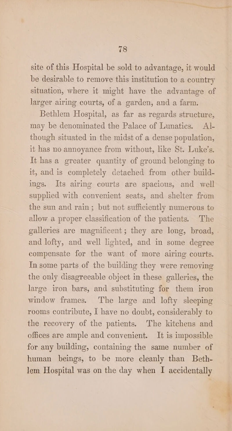site of this Hospital be sold to advantage, it would be desirable to remove this institution to a country situation, where it might have the advantage of larger airing courts, of a garden, and a farm. Bethlem Hospital, as far as regards structure, may be denominated the Palace of Lunatics. Al- though situated in the midst of a dense population, it has no annoyance from without, like St. Luke’s. It has a greater quantity of ground belonging to it, and is completely detached from other build- ings. Its airing courts are spacious, and well supplied with convenient seats, and shelter from the sun and rain; but not sufficiently numerous to allow a proper classification of the patients. The galleries are magnificent; they are long, broad, | and lofty, and well lighted, and in some degree compensate for the want of more airing courts. In some parts of the building they were removing the only disagreeable object in these galleries, the large iron bars, and substituting for them iron window frames. The large and lofty sleeping rooms contribute, I have no doubt, considerably to the recovery of the patients. The kitchens and offices are ample and convenient. It is impossible for any building, containing the same number of human beings, to be more cleanly than Beth- lem Hospital was on the day when I accidentally