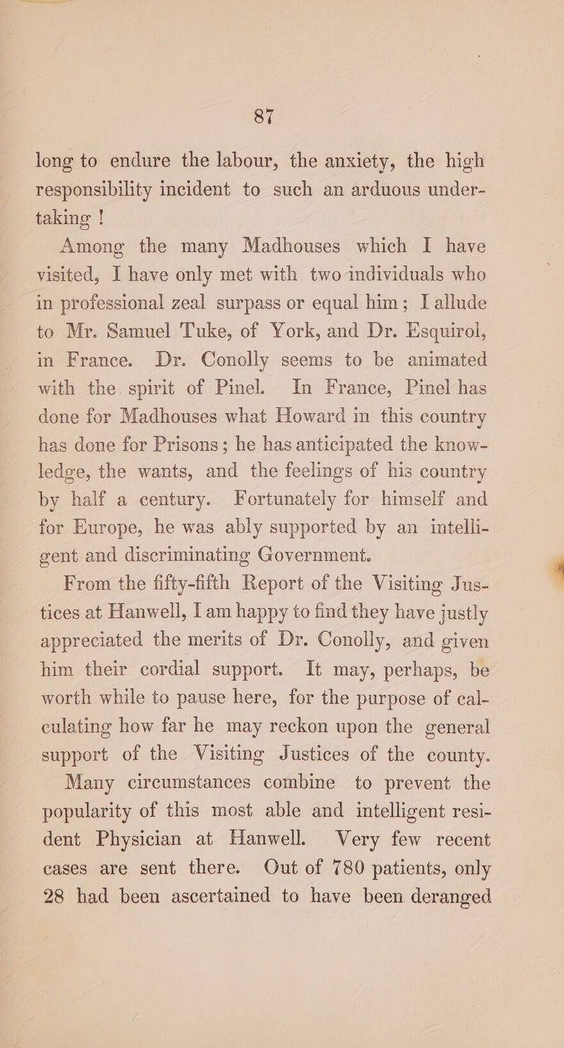 long to endure the labour, the anxiety, the high responsibility incident to such an arduous under- taking ! Among the many Madhouses which I have visited, I have only met with two individuals who in professional zeal surpass or equal him; [I allude to Mr. Samuel 'Tuke, of York, and Dr. Esquirol, in France. Dr. Conolly seems to be animated with the. spirit of Pinel. In France, Pinel has done for Madhouses what Howard in this country has done for Prisons; he has anticipated the know- ledge, the wants, and the feelings of his country by half a century. Fortunately for himself and for Europe, he was ably supported by an intelli- - gent and discriminating Government. From the fifty-fitth Report of the Visiting Jus- tices at Hanwell, | am happy to find they have justly appreciated the merits of Dr. Conolly, and given him their cordial support. It may, perhaps, be worth while to pause here, for the purpose of cal- culating how far he may reckon upon the general support of the Visiting Justices of the county. Many circumstances combine to prevent the popularity of this most able and intelligent resi- dent Physician at Hanwell. Very few recent cases are sent there. Out of 780 patients, only 28 had been ascertained to have been deranged