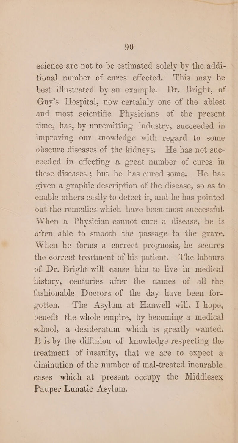 science are not to be estimated solely by the addi- tional number of cures effected. ‘This may be best illustrated by an example. Dr. Bright, of Guy’s Hospital, now certainly one of the ablest and most scientific Physicians of the present time, has, by unremitting industry, succeeded in improving our knowledge with regard to some obscure diseases of the kidneys. He has not suc- ceeded in effecting a great number of cures in these diseases ; but he has cured some. He has given a graphic description of the disease, so as to enable others easily to detect it, and he has pointed out the remedies which have been most successful. When a Physician cannot cure a disease, he is often able to smooth the passage to the grave. When he forms a correct prognosis, he secures the correct treatment of his patient. The labours of Dr. Bright will cause him to live in medical history, centuries after the names of all the fashionable Doctors of the day have been for- gotten. The Asylum at Hanwell will, I hope, benefit the whole empire, by becoming a medical school, a desideratum which is greatly wanted. It is by the diffusion of knowledge respecting the treatment of insanity, that we are to expect a diminution of the number of mal-treated incurable cases which at present occupy the Middlesex Pauper Lunatic Asylum.