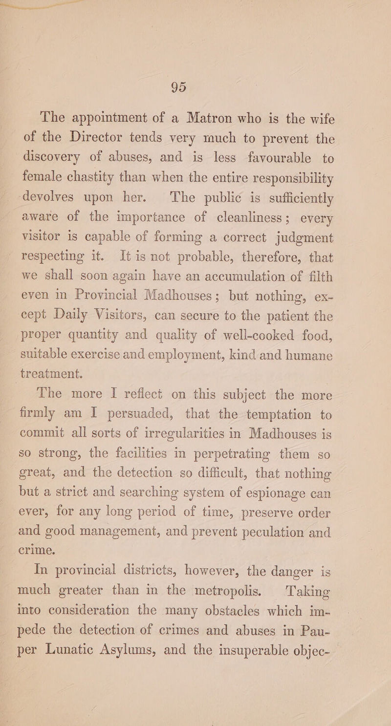 The appointment of a Matron who is the wife of the Director tends very much to prevent the discovery of abuses, and is less favourable to female chastity than when the entire responsibility devolves upon her. The public is sufficiently aware of the importance of cleanliness; every visitor is capable of forming a correct judgment - respecting it. It is not probable, therefore, that we shall soon again have an accumulation of filth even in Provincial Madhouses ; but nothing, ex- cept Daily Visitors, can secure to the patient the proper quantity and quality of well-cooked food, suitable exercise and employment, kind and humane treatment. | _ The more I reflect on this subject the more firmly am I persuaded, that the temptation to commit all sorts of irregularities in Madhouses is so strong, the facilities in perpetrating them so great, and the detection so difficult, that nothing but a strict and searching system of espionage can ever, for any long period of time, preserve order and good management, and prevent peculation and crime. In provincial districts, however, the danger is much greater than in the metropolis. Taking into consideration the many obstacles which im- pede the detection of crimes and abuses in Pau- per Lunatic Asylums, and the insuperable objec-