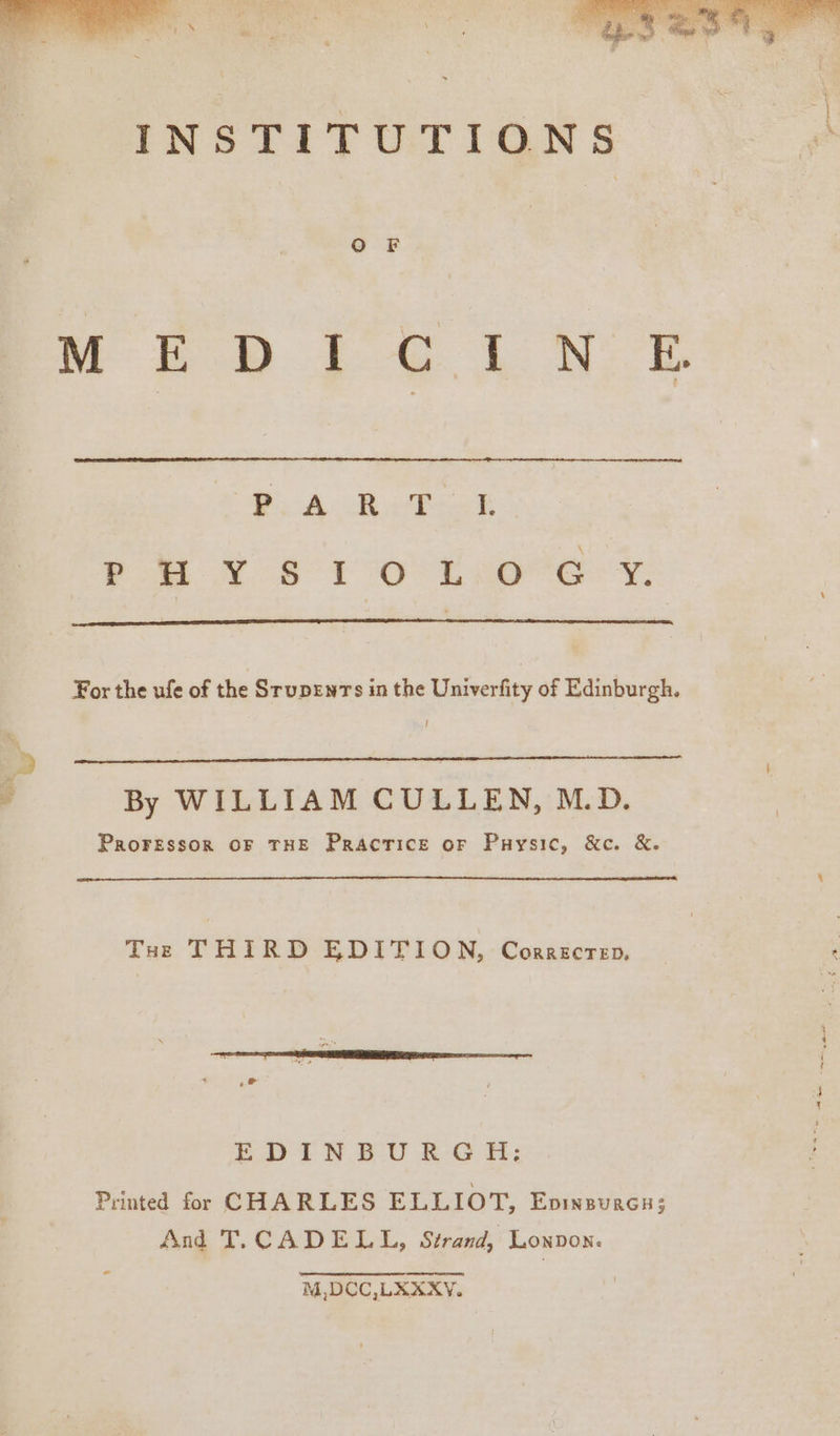 OF Ca oer ee ee ek Se, ee oe eb Os es oe 2 For the ufe of the Srupenrs in the Univerfity of Edinburgh. I By WILLIAM CULLEN, M.D. PRoFESSOR OF THE Practice or Puysic, &amp;c. &amp;. THe THIRD EDITION, Correcrep, EDtIN BU &amp;-G.H: Printed for CHARLES ELLIOT, Eninsurcu; And T.CADELL, Strand, Lonpon. M,DCC,LKXXY. oe See ~ en tes = .