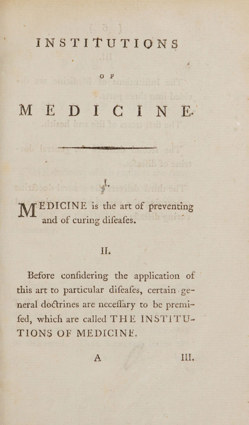 MPH CR SE re NT EDICINE is the art of preventing and of curing difeafes. , if. Before confidering the application of | this art to particular difeafes, certain .ge- neral doctrines are neceflary to be premi- fed, which are called THE INSTI T U- TIONS OF MEDICINE, A it,