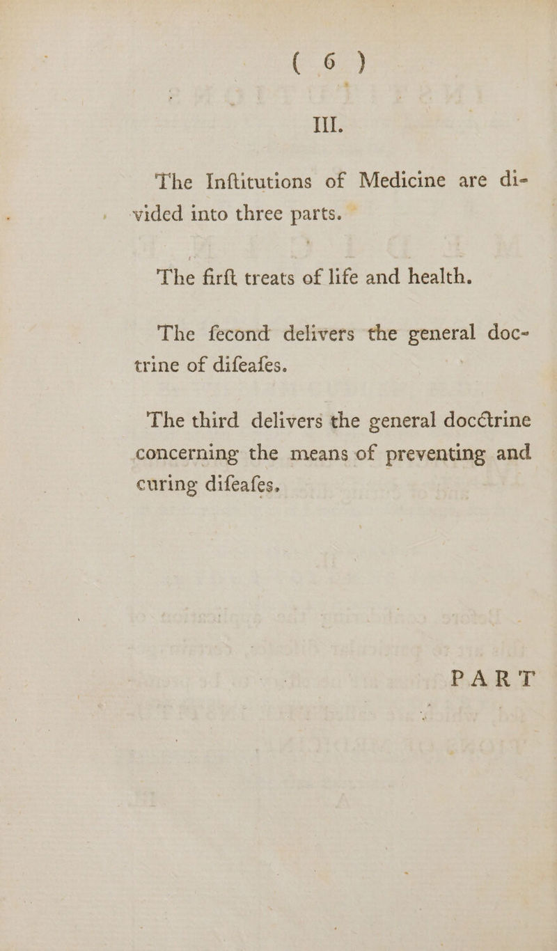 III. The Inftitutions of Medicine are di- vided into three parts. The firft treats of life and health: The fecond delivers the supa doc~ trine of difeafes. The third delivers the general docctrine concerning the means of preventing and curing difeafes, PART