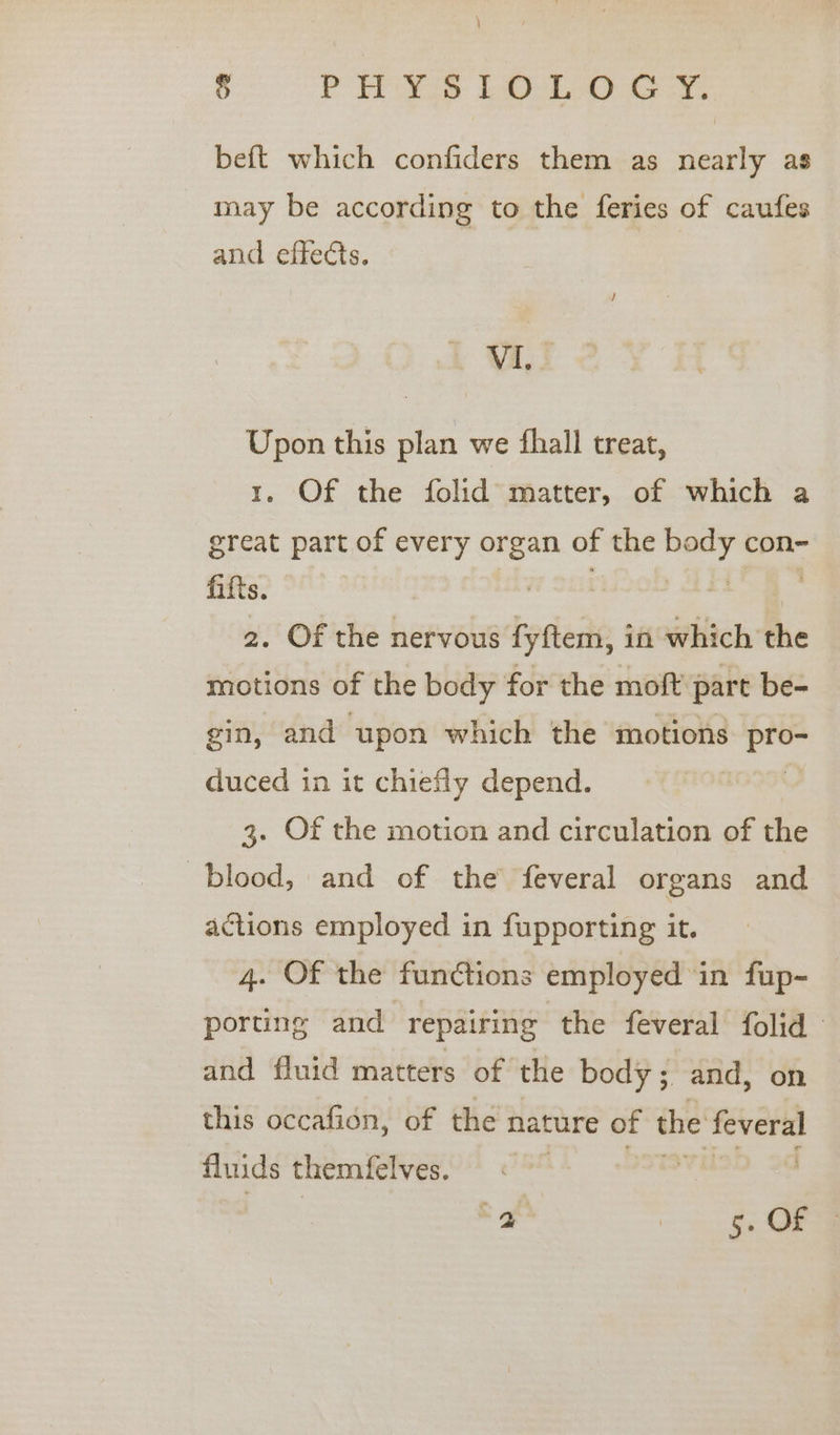 \ cp ese Lb oe beft which confiders them as nearly as may be according to the feries of caufes and effects. VI, Upon this plan we fhall treat, 1. Of the folid matter, of which a great part of every organ of the con= fifts. slater: 2. Of the nervous fyftem, in which the motions of the body for the moft part be- gin, and upon which the motions pro- duced in it chiefly depend. ; 3. Of the motion and circulation of the blood, and of the feveral organs and actions employed in fupporting it. 4. Of the functions employed in fup- porting and repairing the feveral folid and fluid matters of the body ; and, on this occafion, of the nature of the feveral fluids themfelves. i at 2 OS