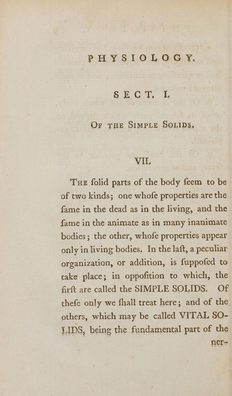 SECT, I Or THE SIMPLE SOLIDS. VIL. Tue folid parts of the body feem to be of two kinds; one whofe properties are the fame in the dead as in the living, and the fame in the animate as in many inanimate bodies; the other, whofe properties appear only in living bodies, In the laft, a peculiar organization, or addition, is fuppofed to take place; in oppofition to which, the firft are called the SIMPLE SOLIDS. Of thefe only we fhall treat here; and of the. others, which may be called VITAL SO- LIDS, being the fundamental part of the ner=