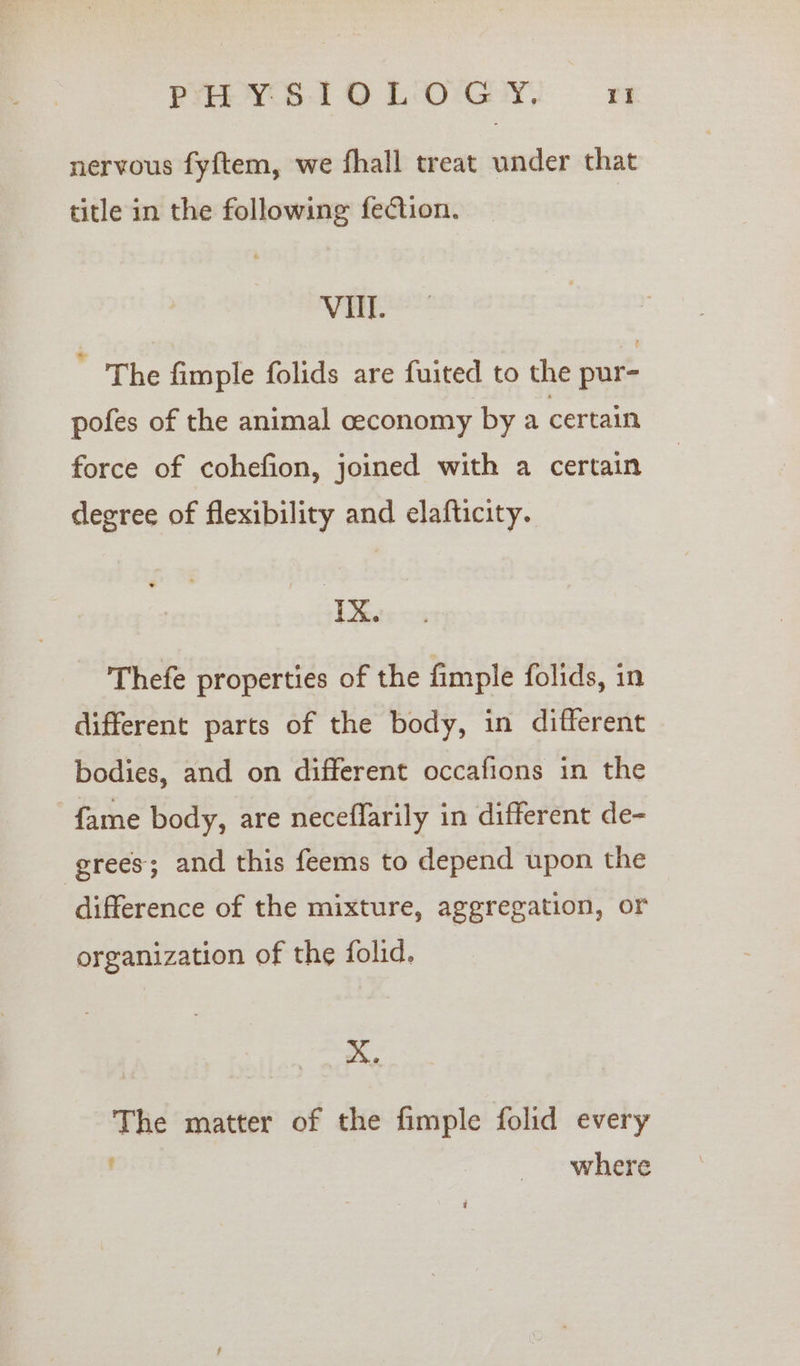 nervous fyftem, we fhall treat under that title in the following fection. VU. ' The fimple folids are fuited to the pur- pofes of the animal ceconomy by a certain force of cohefion, joined with a certain degree of flexibility and elafticity. ‘Ix. Thefe properties of the fimple folids, in different parts of the body, in different bodies, and on different occafions in the fame body, are neceffarily in different de- grees; and this feems to depend upon the difference of the mixture, aggregation, or organization of the folid. A. The matter of the fimple folid every t where