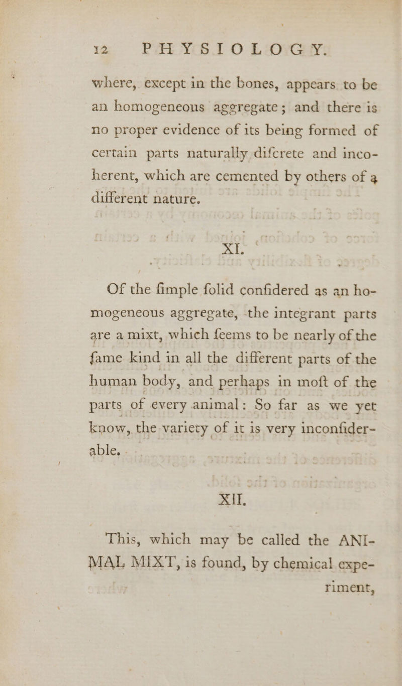 where, except in the bones, appears to be an homogeneous ageregate; and there is no proper evidence of its being formed of certain parts naturally difcrete and inco- herent, which are cemented by others of 3 different nature. | | xi. Of the fimple folid confidered as an ho- mogeneous aggregate, the integrant parts are a mixt, which {eems to be nearly of the fame kind in all the different parts of the human body, and perhaps in moft of the parts of every animal: So far as we yet know, the variety of it is very inconfider- abies | | | ee This, which may be called the ANI- MAL MIXT, is found, by chemical expe- riment,