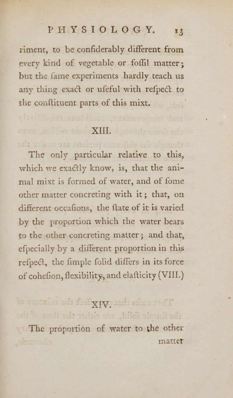 riment, to be confiderably different from every kind of vegetable or foflil matter ; but the fame experiments hardly teach us any thing exact or ufeful with refpect. to the conftituent parts of this mixt. | XIIf. The only particular relative to this, which we exactly know, is, that the ani- mal mixt is formed of water, and of fome other matter concreting with it; that, on different occafions, the ftate of it is varied by the proportion which the water bears to the other concreting matter; and that, efpecially by a different proportion in this refpect, the fimple folid differs in its force of cohefion, flexibility, and elafticity (VII) KH PY 250 _. The proportion of water to the other | _ matter
