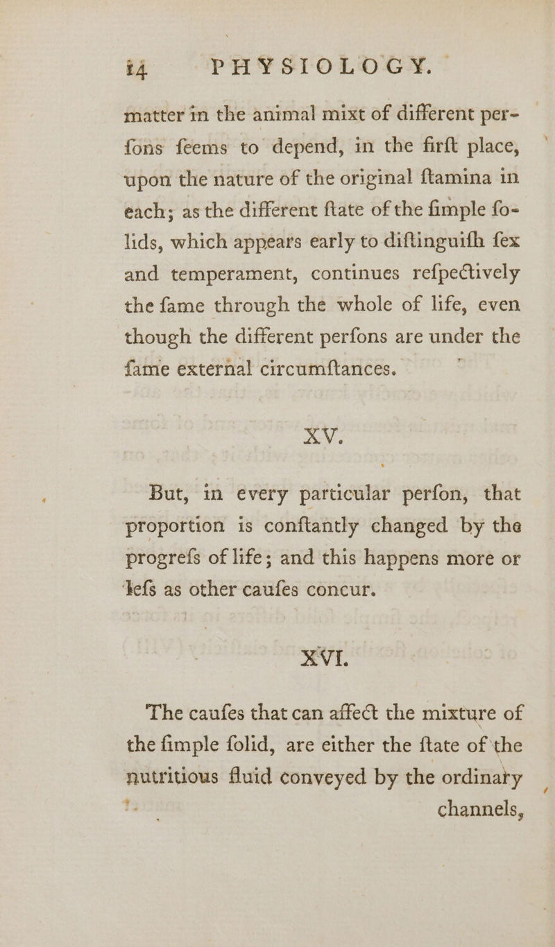 ‘4 PHY SIOLD EY. * matter in the animal mixt of different per- _ fons feems to depend, in the firft place, upon the nature of the original {tamina in each; asthe different ftate of the fimple fo- lids, which appears early to diftinguifh fex and temperament, continues refpectively the fame through the whole of life, even though the different perfons are under the fame external circumftances. : AV. But, in every particular perfon, that proportion is conftantly changed by the progrefs of life; and this happens more or ‘Fefs as other caufes concur. XVI. The caufes that can affect the mixture of the fimple folid, are either the ftate of the nutritious fluid conveyed by the ordinary % channels,