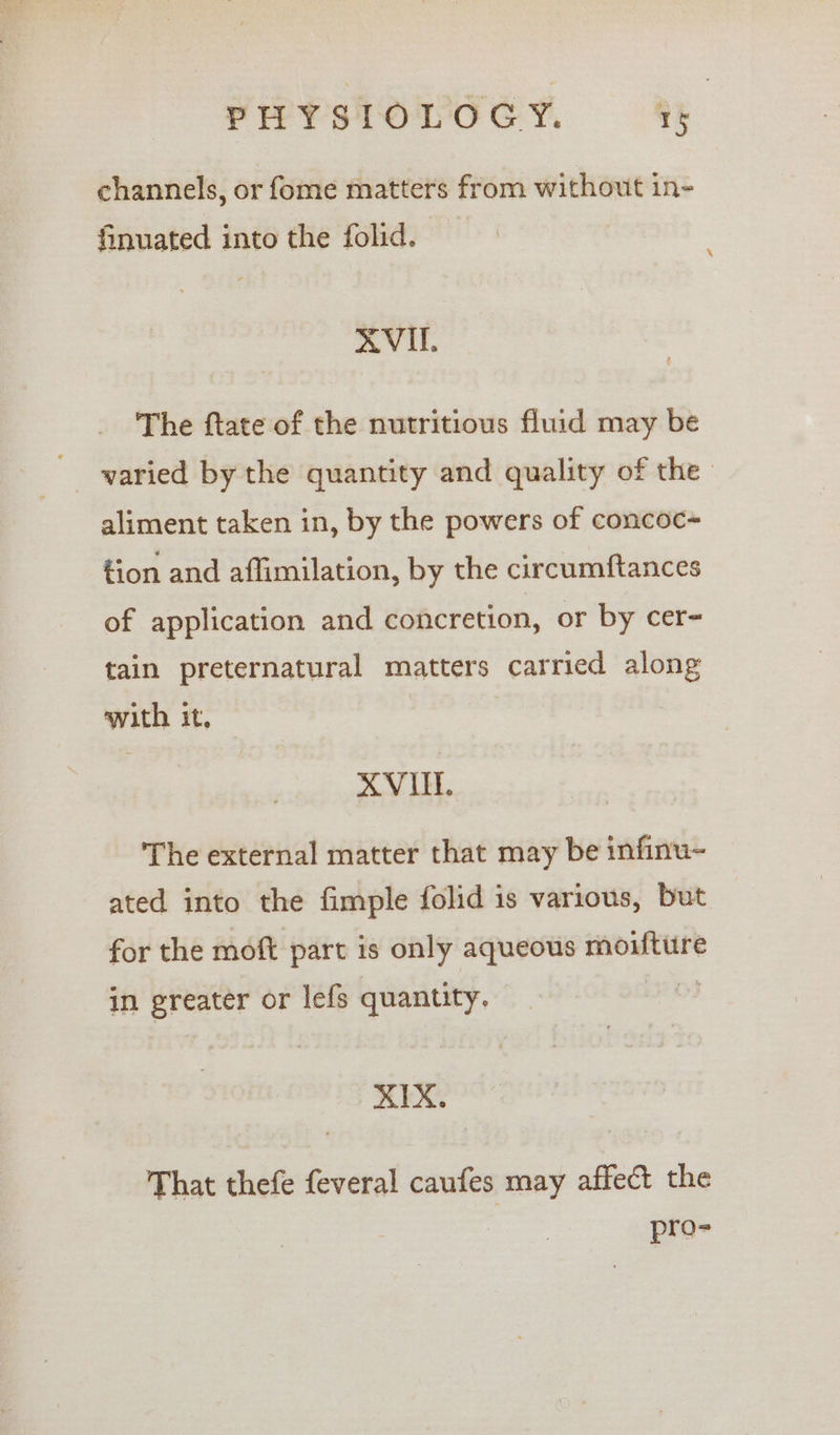 channels, or fome matters from without in- finuated into the folid. RVI. The ftate of the nutritious fluid may be varied by the quantity and quality of the aliment taken in, by the powers of concoc~ tion and affimilation, by the circumftances of application and concretion, or by cer- tain preternatural matters carried along with it, XVUL. The external matter that may be infinu- ated into the fimple folid is various, but for the moft part is only aqueous moifture in greater or lefs quantity. XIX. That thefe feveral caufes may affect the pro-