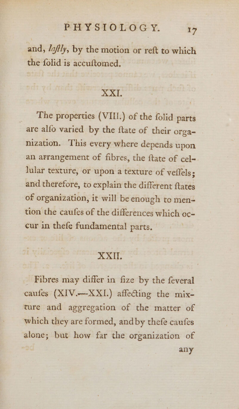 and, /a/tly, by the motion or reft to which the folid is accuftomed. XXII. The properties (VIII.) of the folid parts are alfo varied by the ftate of their orga- _ nization. This every where depends upon an arrangement of fibres, the ftate of cel lular texture, or upon a texture of veflels; and therefore, to explain the different ftates of organization, it will be enough to men- tion the caufes of the differences which oc- cur in thefe fundamental parts. XXII. _ Fibres may differ in fize by the feveral caufes (XIV.—XXI.) affeGting the mix- ture and aggregation of the matter of which they are formed, andby thefe caufes alone; but how far the organization of any