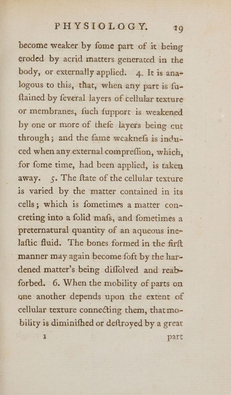 become weaker by fome part of it being eroded. by acrid matters generated in the body, or externally applied. 4. It is ana logous to this, that, when any part is fa- {tained by feveral layers of cellular texture or membranes, fuch fupport is weakened by one or more of thefe layers being cut through; and the fame weaknefs is indu- ced when any external compreflion, which, for fome time, had been applied, is taken away. 5. The ftate of the cellular texture is varied by the matter contained in its cells; which is fometimes a matter con- creting into a folid mafs, and fometimes a preternatural quantity of an aqueous ine- laftic fluid. The bones formed in the firtt manner may again become foft by the har- dened matter’s being diffolved and reab- forbed. 6. When the mobility of parts on qne another depends upon the extent of cellular texture connecting them, that mo- bility is diminifhed or deftroyed by a great y eas