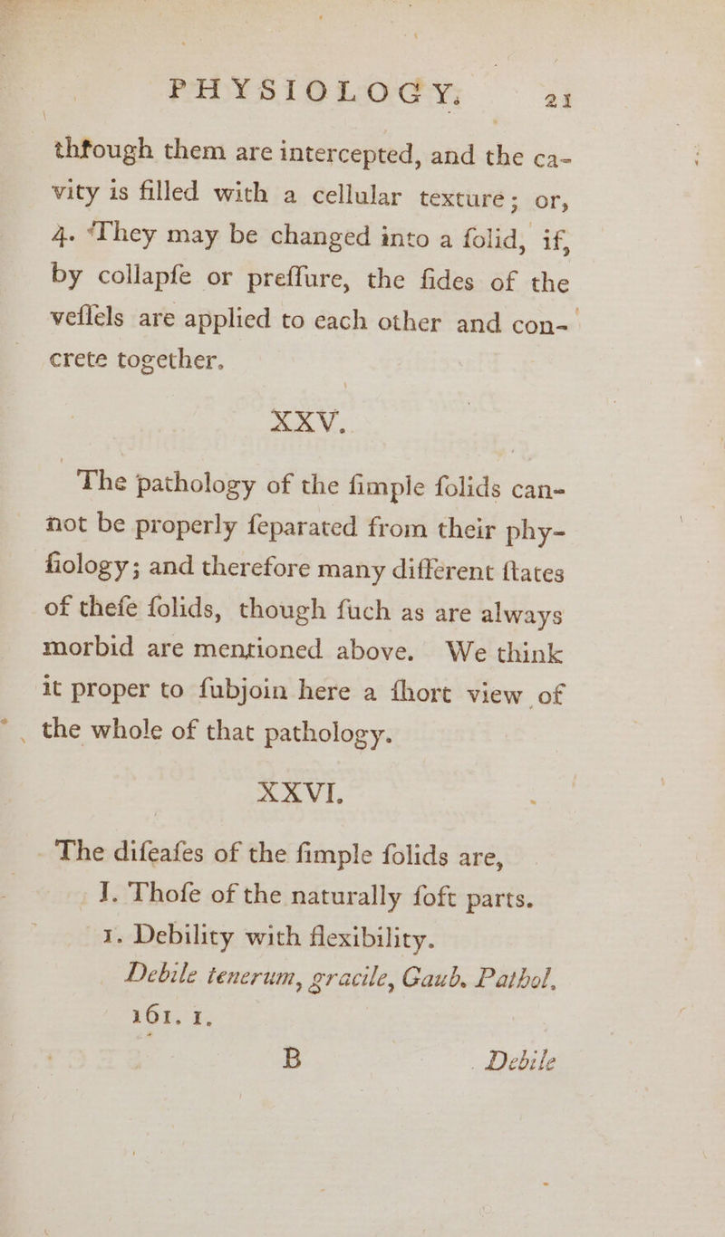 _ thfough them are intercepted, and the ca- vity is filled with a cellular texture; or, 4. ‘They may be changed into a folid, if, by collapfe or preffure, the fides of the veflels are applied to each other and con-. crete together. XXV. The pathology of the fimple folids can- not be properly feparated from their phy- fiology ; and therefore many different ftates of thefe folids, though fuch as are always morbid are mentioned above. We think it proper to fubjoin here a fhort view of XXVI, The difeafes of the fimple folids are, | _ I. Thofe of the naturally foft parts. 1. Debility with flexibility. Debile tenerum, gracile, Gaub. Pathol, 10%. 1. B . Debile