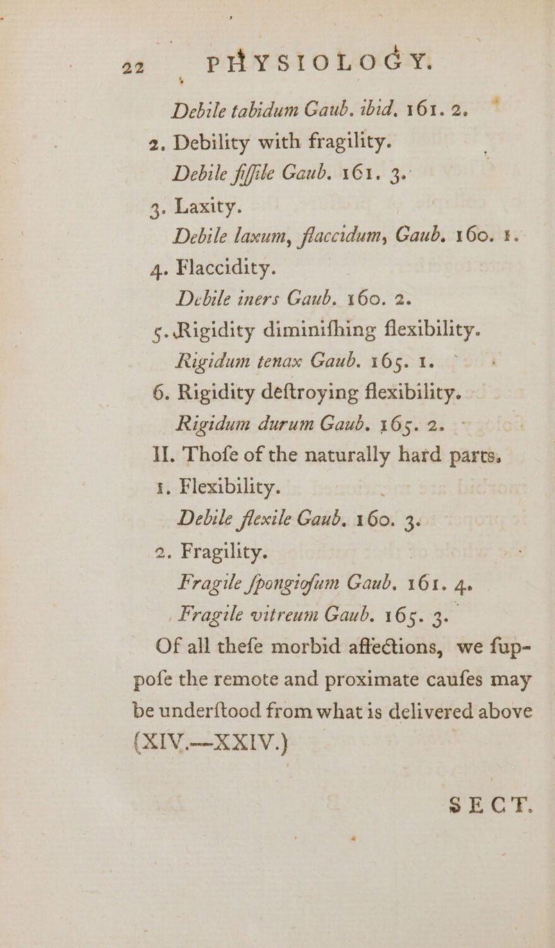 Debile tabidum Gaub. ibid, 161. 2. 2. Debility with fragility. Debile fifile Gaub. 161. 3. 3. Laxity. Debile laxum, fiaccidum, Gaub, 160. §. 4. Flaccidity. Debile iners Gaub. 160. 2. s. Rigidity diminifhing flexibility. Rigidum tenax Gaub. 165. 1. 6. Rigidity deftroying flexibility. — _ Rigidum durum Gaub. 165. 2. I. Thofe of the naturally hard parts. 1, Flexibility. Debile flexile Gaub, a 3. 2. Fragility. Fragile fpongiofum Gaub, er 4. Fragile vitreum Gaub. 165. 3. Of all thefe morbid affections, we fup- pofe the remote and proximate caufes may be under{ftood from what is delivered above (XIV.—XXIV.) SECT.
