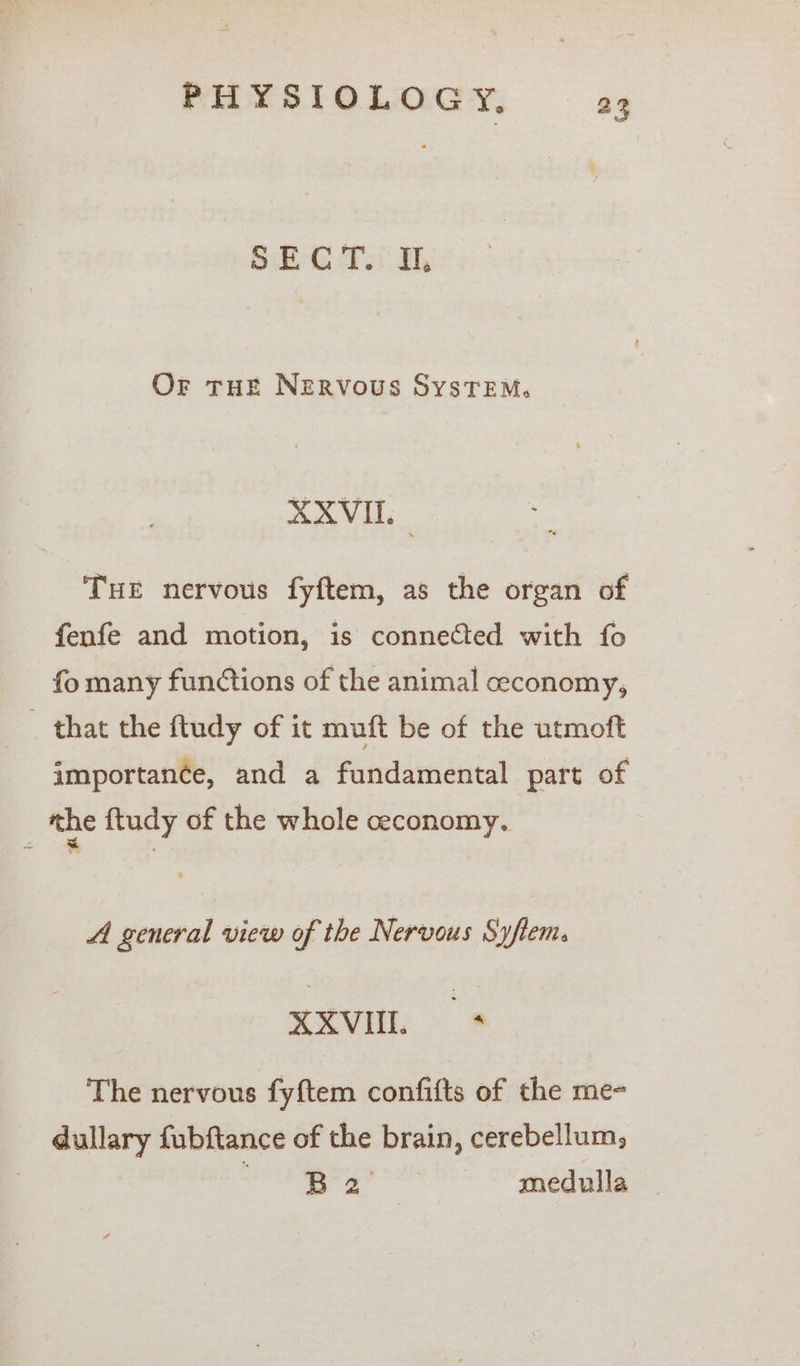 BS: EB 6.73! Or tHE Nervous SystTeEM. SxVi THE nervous fyftem, as the organ of fenfe and motion, is connected with fo fo many functions of the animal ceconomy, _ that the ftudy of it muft be of the utmoft importance, and a fundamental part of the ftudy of the whole ceconomy. A general view of the Nervous Syftem. XXVIL + The nervous fyftem confifts of the me- dullary fubftance of the brain, cerebellum; ae: 3 ke medulla