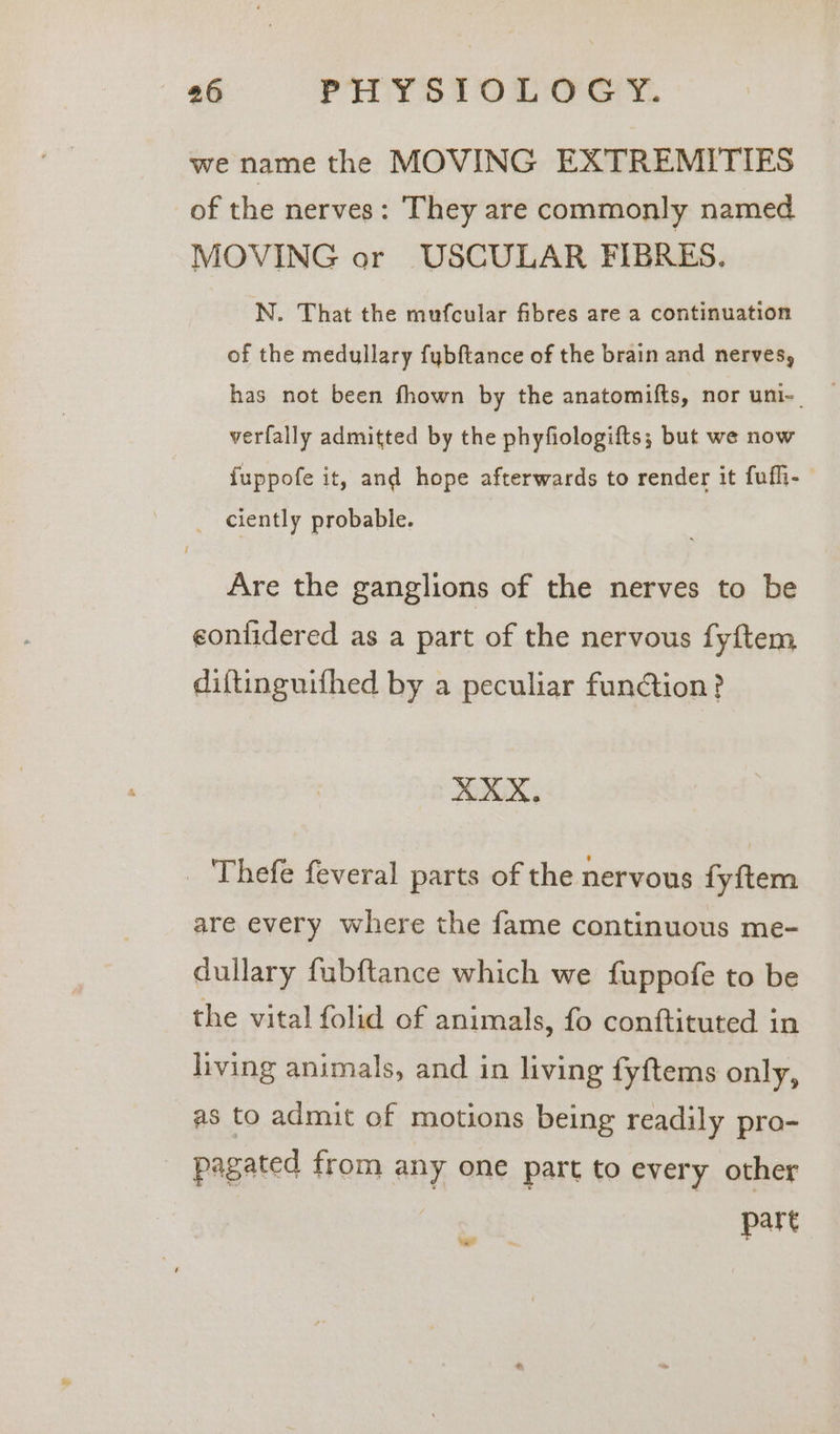 we name the MOVING EXTREMITIES of the nerves: They are commonly named MOVING or USCULAR FIBRES. N. That the mufcular fibres are a continuation of the medullary fybftance of the brain and nerves, has not been fhown by the anatomifts, nor uni-| verfally admitted by the phyfiologifts; but we now {uppofe it, and hope afterwards to render it fufli- ciently probable. Are the ganglions of the nerves to be eontidered as a part of the nervous fyftem diftinguifhed by a peculiar function? XXX. _ Thefe feveral parts of the nervous fyftem are every where the fame continuous me- dullary fubftance which we fuppofe to be the vital folid of animals, fo conftituted in living animals, and in living fyftems only, as to admit of motions being readily pro- pagated from any one part to every other part Lol