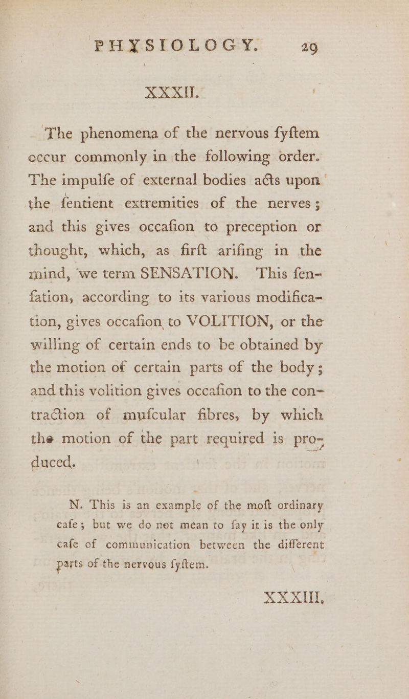 XXXU. ane ‘The phenomena of the nervous fyftem eccur commonly in the following order. The impulfe of external bodies acts upon’ the fentient extremities of the nerves ‘ and this gives occafion to preception or thought, which, as firft arifing in the mind, we term SENSATION. This fen- fation, according to its various modifica=- tion, gives occafion to VOLITION, or the willing of certain ends to be obtained by the motion of certain parts of the body; and this volition gives occafion to the con=- traction of mufcular fibres, by which the motion of the part required is pro~ duced. I N. This is an example of the moft ordinary cafe; but we do net mean to fay it is the only cafe of communication between the different pasts of the nervous fyftem.