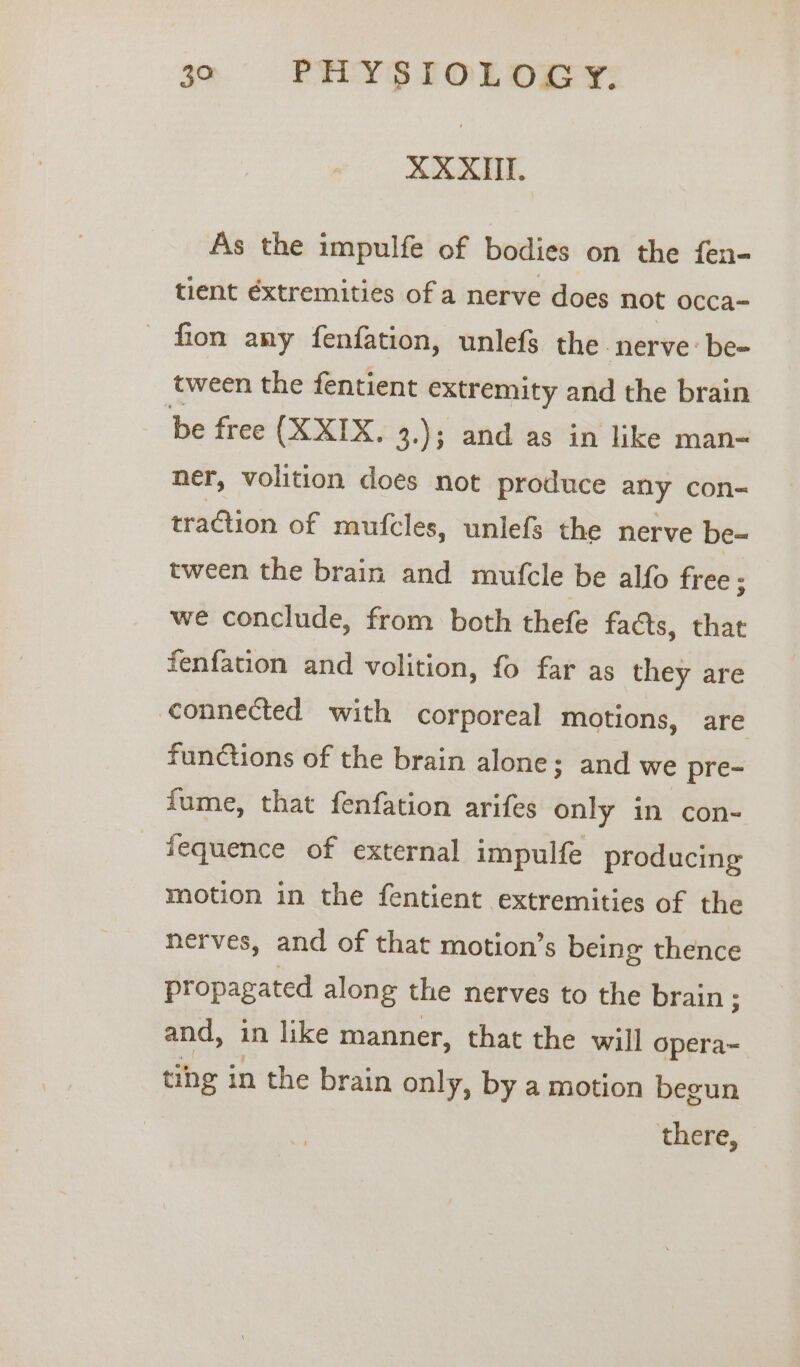 3o-':«#PHRYSTOLOGY. XXXII. | As the impulfe of bodies on the fen- tient éxtremities of a nerve does not occa- fion any fenfation, unlefs the nerve: be- tween the fentient extremity and the brain be free (XXIX. 3.); and as in like man- ner, volition does not produce any con- traction of mufcles, unlefs the nerve be- tween the brain and mufcle be alfo free ; we conclude, from both thefe faéts, that fenfation and volition, fo far as they are connected with corporeal motions, are functions of the brain alone; and we pre- fume, that fenfation arifes only in con- fequence of external impulfe producing motion in the fentient extremities of the nerves, and of that motion’s being thence propagated along the nerves to the brain; and, in like manner, that the will opera~ tihg in the brain only, by a motion begun there,