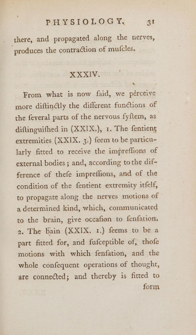 there, and propagated along the nerves, produces the contraction of muicles. XXXIV. From what is now faid, we pérceive more diftinétly the different functions of the feveral parts of the nervous fyftem, as diftinguifhed in (XXIX.), 1. The fentient extremities (X XIX. 3.) feem to be particu- © larly fitted to receive the impreflions of external bodies ; and, according to the dif- ference of thefe impreflions, and of the condition of the fentient extremity itfelf, - to propagate along the nerves motions of a determined kind, which, communicated to the brain, give occafion to fenfation. 2. The Bain (XXIX. 1.) feems to be a part fitted for, and fufceptible of, thofe motions with which fenfation, and the whole confequent operations of thought, are connected; and thereby is fitted to | form