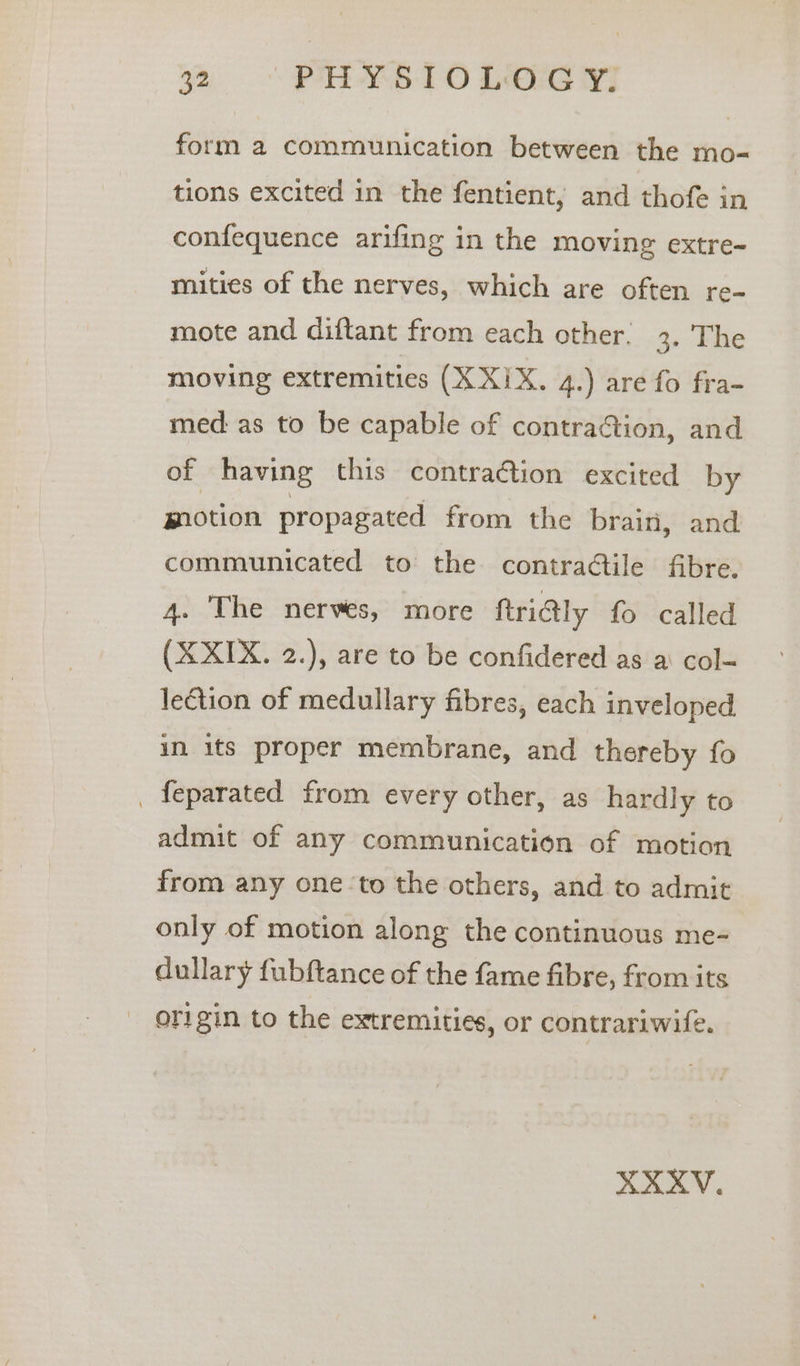 be “PHY510 LOG YI form a communication between the mo- tions excited in the fentient, and thofe in confequence arifing in the moving extre- mities of the nerves, which are often re- mote and diftant from each other. 3. The moving extremities (X XIX. 4.) are fo fra- med as to be capable of contraction, and of having this contraction excited by motion propagated from the brain, and communicated to the contractile fibre. 4. The nerves, more ftrialy fo called (X XIX. 2.), are to be confidered as a col- lection of medullary fibres, each inveloped in its proper membrane, and thereby fo _ feparated from every other, as hardly to admit of any communication of motion from any one ‘to the others, and to admit only of motion along the continuous me- dullary fubftance of the fame fibre, from its origin to the extremities, or contrariwife.