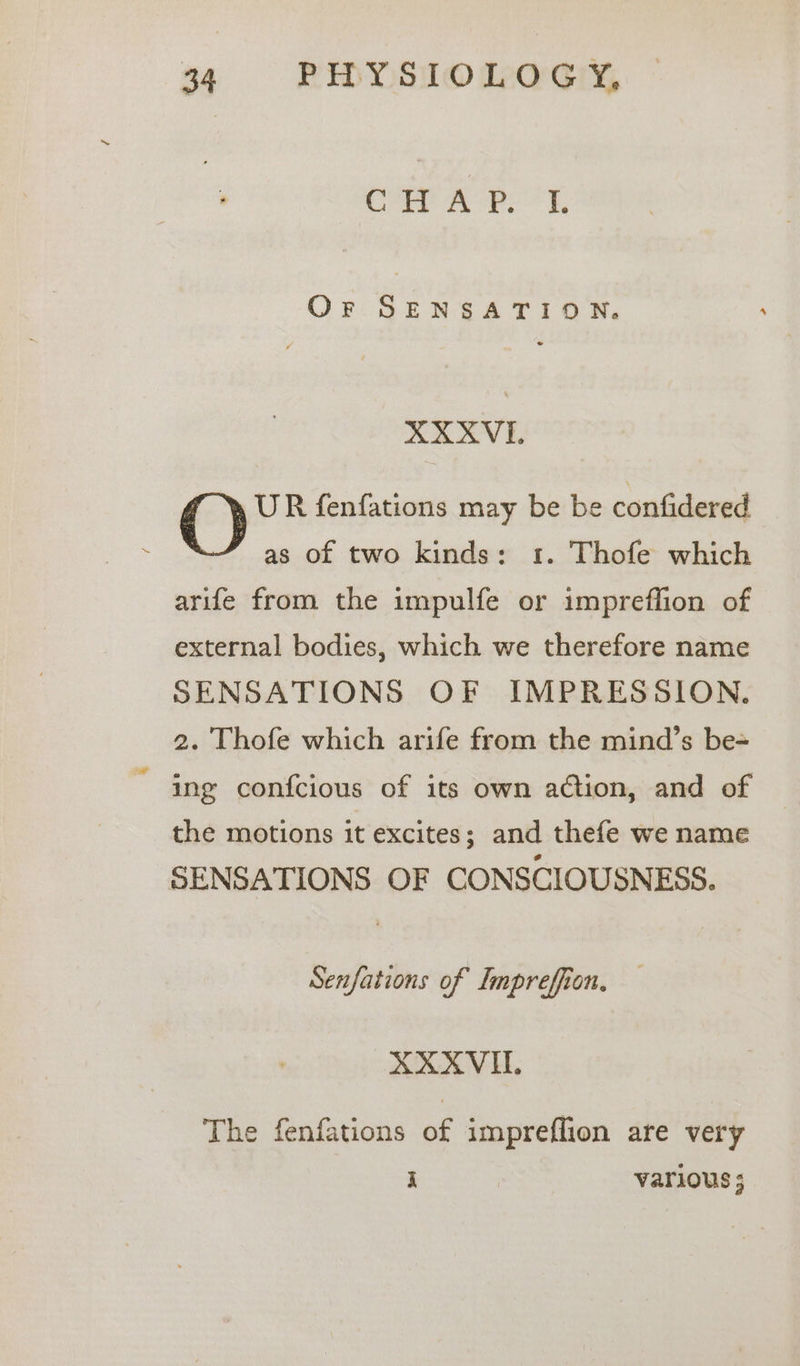 Corr ferry, Or SENSATION. AXKVI. UR fenfations may be be confidered as of two kinds: 1. Thofe which arife from the impulfe or impreflion of external bodies, which we therefore name SENSATIONS OF IMPRESSION. 2. Thofe which arife from the mind’s be- ing confcious of its own action, and of the motions it excites; and thefe we name SENSATIONS OF CONSCIOUSNESS. Senfations of Impreffion. XXXVI. The fenfations of impreflion are very i | various ;