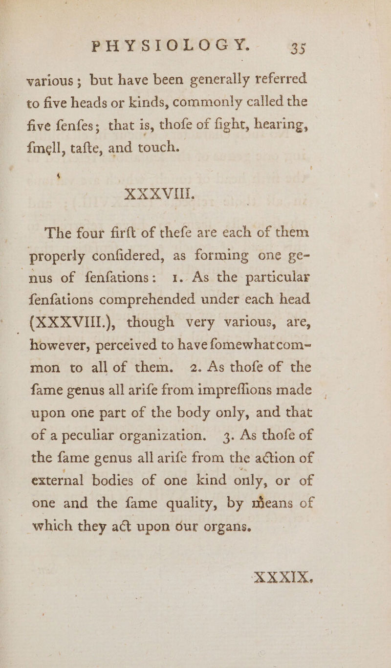 various; but have been generally referred to five heads or kinds, commonly called the five fenfes; that is, thofe of fight, hearing, fmell, tafte, and touch. 4 XXXVIIL The four firft of thefe are each of them properly confidered, as forming one ge- nus of fenfations: 1. As the particular fenfations comprehended under each head (XXXVIIL), though very various, are, ~ however, perceived to have fomewhatcom~ mon to allof them. 2. As thofe of the fame genus all arife from impreflions made _. upon one part of the body only, and that of a peculiar organization. 3. As thofe of the fame genus all arife from the action of external bodies of one kind only, or of one and the fame quality, by means of which they act upon dur organs.