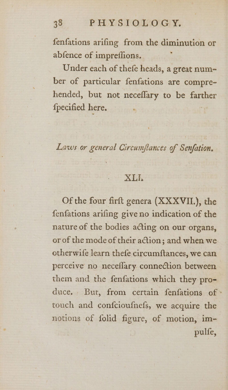 fenfations arifing from the diminution or abfence of impreffions. _ 4 Under each of thefe heads, a great num- ber of particular fenfations are compre- bended, but not neceflary to be farther {pecified here. Laws or general Circumfances of Senfation. XLE Of the four firft genera (KXXVIL), the fenfations arifing give no indication of the nature of the bodies acting on our organs, or of the mode of their action; and when we otherwife learn thefe circumftances, we can perceive no neceflary connection between them and the fenfations which they pro- duce. But, from certain fenfations of « touch and confcioufnefs, we acquire the notions of folid figure, of motion, im- pulfe,