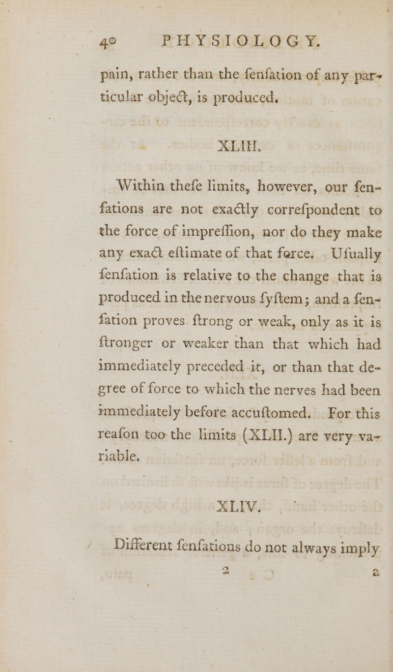 pain, rather than the fenfation of any par ticular objedt, 1s produced. ALI, Within thefe limits, however, our fen- fations are not exactly correfpondent to the force of impreffion, nor do they make _ any exact eftimate of that ferce. . Ufually fenfation is relative to the change that is produced in the nervous fyftem; anda fen- fation proves. {trong or weak, only as it is fironger or weaker than that which had immediately preceded-it, or than that de- eree of force to which the nerves had been mnmediately before accuftomed. For this reafon too the limits (XLII.) are very va- riable, XLIV. Different fenfations do not always imply 2 | : ra