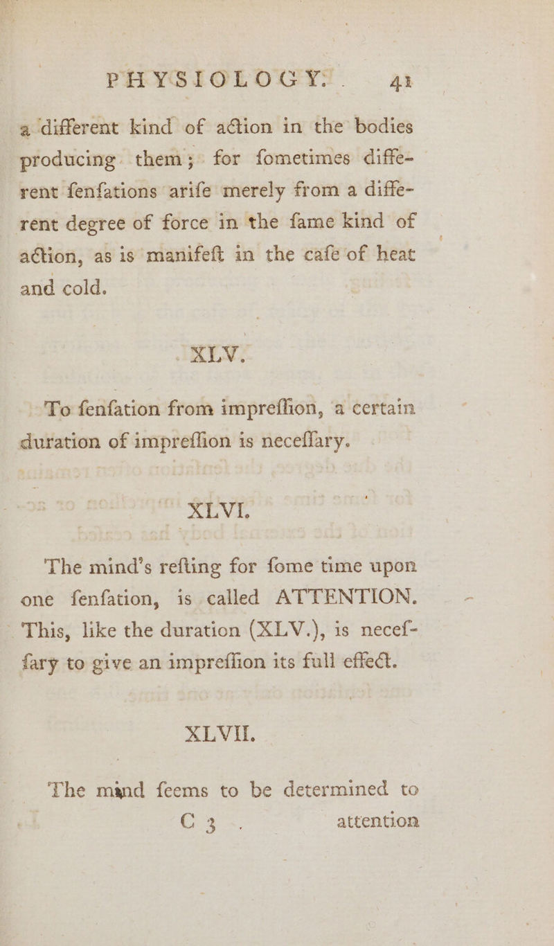 a different kind of ation in the: bodies producing them; for fometimes diffe-_ rent fenfations arife merely from a diffe- rent degree of force in the fame kind of action, as is manifeft in the cafe of heat and cold. JALY, To Kiifation from impreflion, ‘a certain duration of impreffion is neceflary. tak OG The mind’s refting for fome time upon one fenfation, is called ATTENTION. This, like the duration (XLV.), is necef- fary to give an imprefiion its full effect. XLVI. _ The mand feems to be determined to | C350 o* - -ettentom