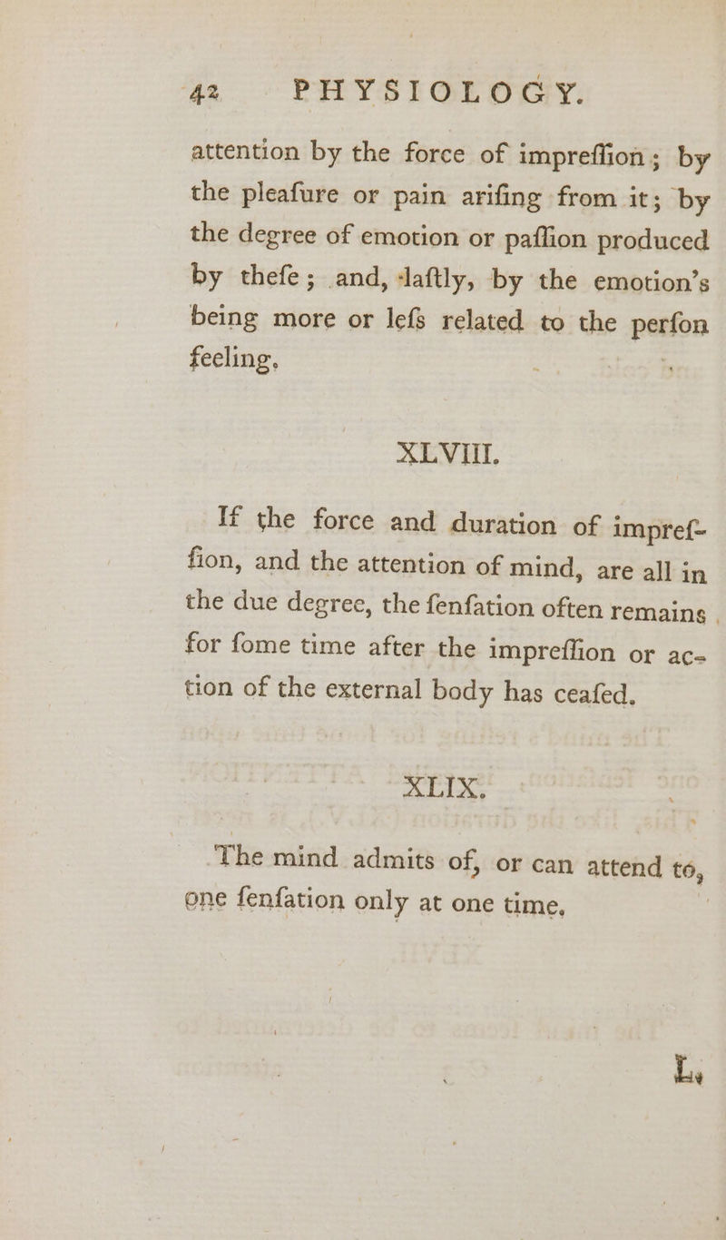 attention by the force of impreflion; by the pleafure or pain arifing from it; by the degree of emotion or paflion produced by thefe; and, -laftly, by the emotion’s being more or lefs related to the pation feeling, XLVII. If the force and duration of impre{- fion, and the attention of mind, are all in the due degree, the fenfation often remains | for fome time after the impreffion or ac- tion of the external body has ceafed. XLIX. The mind admits of, or can attend to, one fenfation only at one time, Le