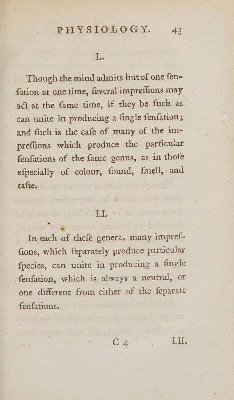 L. Though the mind admits but of one fen- {ation at one time, feveral impreflions may at at the fame time, if they be fuch as ' can unite in producing a fingle fenfation; and fuch is the cafe of many of the im- preflions which produce the particuar fenfations of the fame genus, as in thofe efpecially of colour, found, fmell, and tafte. LL Pole In each of thefe genera, many impref- fions, which feparately produce particular fpecies, can unite in producing a fingle fenfation, which is always a neutral, or one different from either of the feparate fenfations. | Coe 2