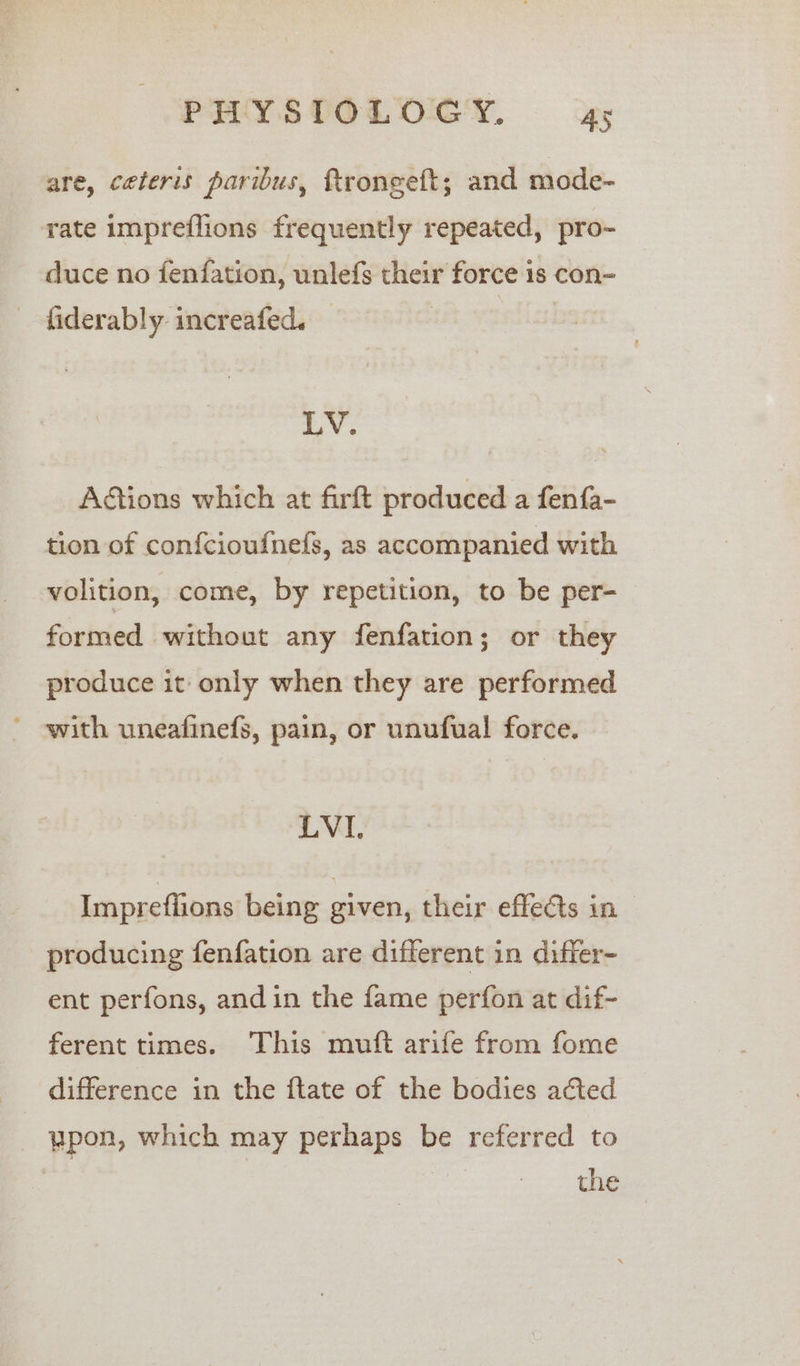 are, ceteris paribus, ftroneeft; and mode- rate impreflions frequently repeated, pro- duce no fenfation, unlefs their force is con- - fiderably increafed. — LV. Aétions which at firft produced a fenfa- tion of confcioufnefs, as accompanied with volition, come, by repetition, to be per- formed without any fenfation; or they produce it only when they are performed ' ewith uneafinefs, pain, or unufual force. LVI. Impreffions being given, their effe&amp;ts in producing fenfation are different in differ- ent perfons, and in the fame perfon at dif- ferent times. This muft arife from fome difference in the ftate of the bodies acted wpon, which may perhaps be referred to the