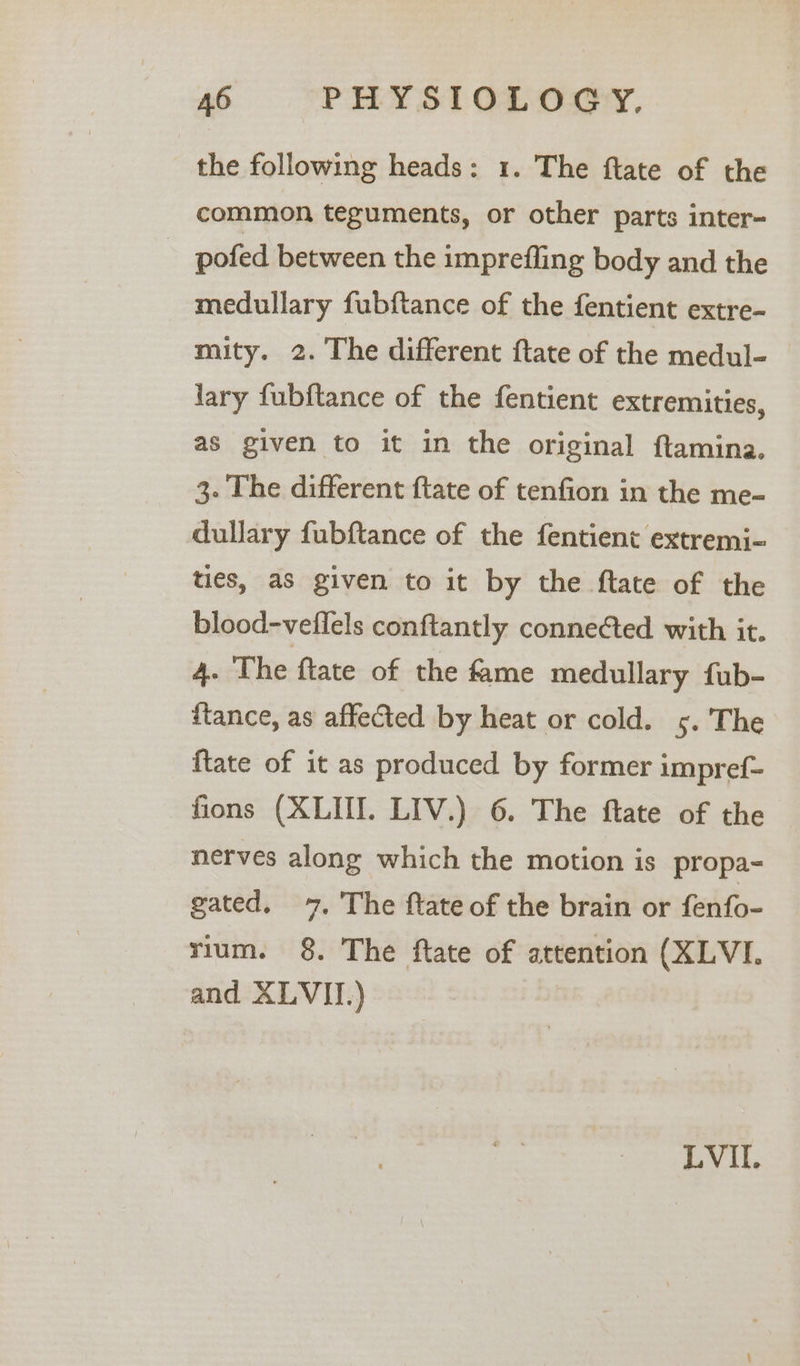 the following heads: 1. The ftate of the common teguments, or other parts inter- - pofed between the imprefling body and the medullary fubftance of the fentient extre- mity. 2. The different ftate of the medul- lary fubftance of the fentient extremities, as given to it in the original ftamina. 3. The different ftate of tenfion in the me- dullary fubftance of the fentient extremi- ties, as given to it by the ftate of the blood-veflels conftantly connected with it. 4. The ftate of the fame medullary fub- ftance, as affected by heat or cold. ys. 'The {tate of it as produced by former impref- fions (XLIII. LIV.) 6. The ftate of the nerves along which the motion is propa- gated. 7. The ftate of the brain or fenfo- rium. 8. The ftate of attention (XLVI. and XLVII.) LVI.