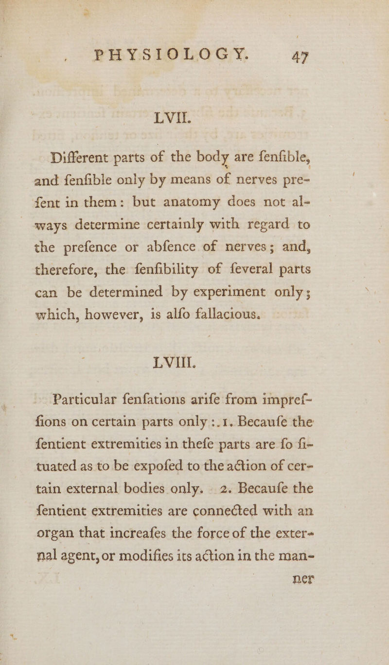 LVI. Different parts of the body are fenfible, and fenfible only by means of nerves pre- fent in them: but anatomy does not al- ways determine certainly with regard to the prefence or abfence of nerves; and, therefore, the fenfibility of feveral parts can be determined by experiment only; which, however, is alfo fallacious. LVI. Particular fenfations arife from impref~ fions on certain parts only :.1. Becaufe the fentient extremities in thefe parts are fo fi- tuated as to be expofed to the action of cer- tain external bodies only. 2. Becaufe the fentient extremities are connected with an organ that increafes the force of the exter- nal agent, or modifies its action in the man- mer