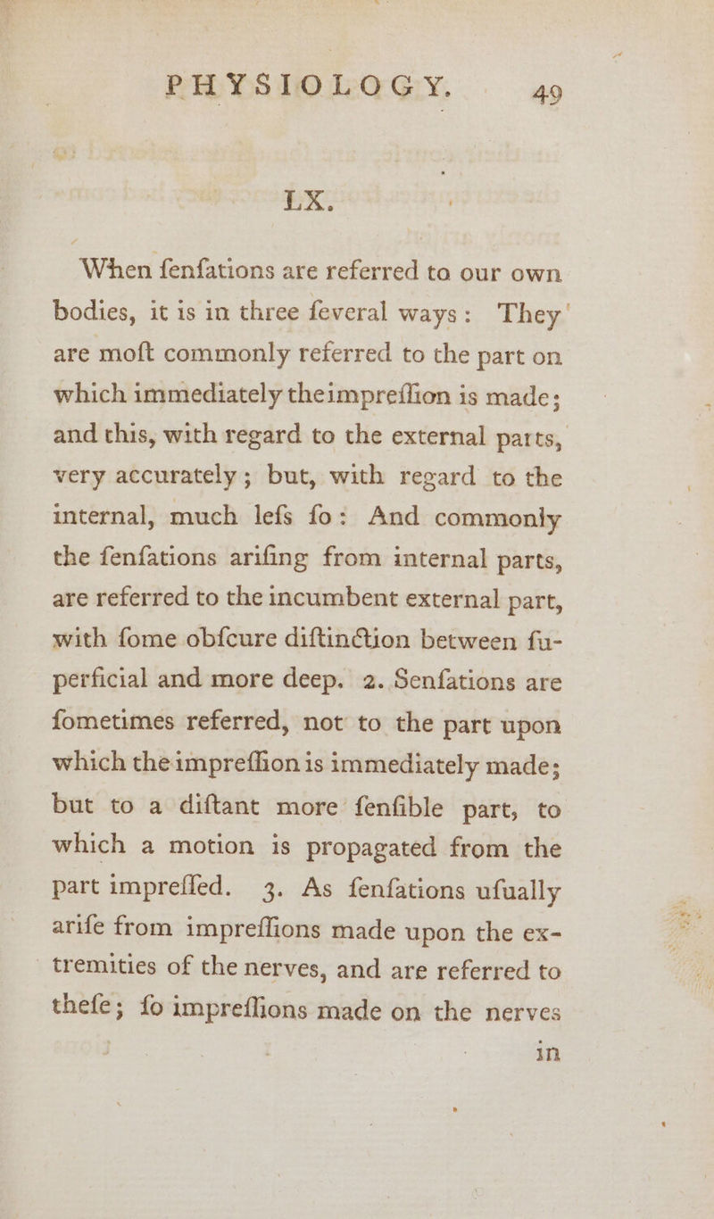 LX. When fenfations are referred to our own bodies, it is in three feveral ways: They’ are moft commonly referred to the part on which immediately theimpreflion is made; and this, with regard to the external parts, very accurately; but, with regard to the internal, much lefs fo: And commonly the fenfations arifing from internal parts, are referred to the incumbent external part, with fome obfcure diftinction between fu- perficial and more deep. 2. Senfations are fometimes referred, not to the part upon which theimpreflion is immediately made; but to a diftant more fenfible part, to which a motion is propagated from the part impreffed. 3. As fenfations ufually arife from impreffions made upon the ex- _ tremities of the nerves, and are referred to thefe; fo impreflions made on the nerves In