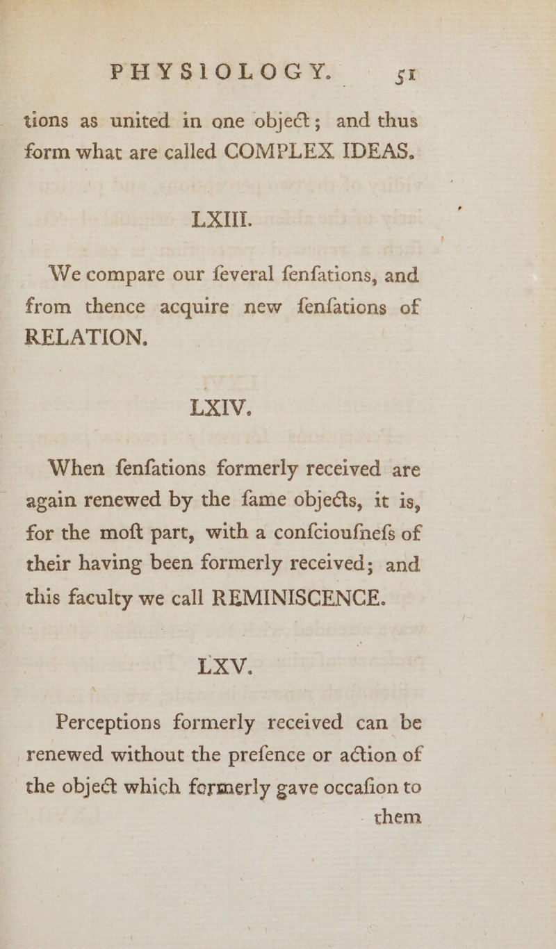 tions as united in one object; and thus form what are called COMPLEX. IDEAS. LAXMI. We compare our feveral fenfations, and from thence acquire new fenfations of RELATION, LXIV. When fenfations formerly received are - again renewed by the fame objects, it is, for the moft part, with a confcioufnefs of their having been formerly received; and this faculty we call REMINISCENCE. LXV. Perceptions formerly received can be renewed without the prefence or action of the object which formerly gave occafion to _ them
