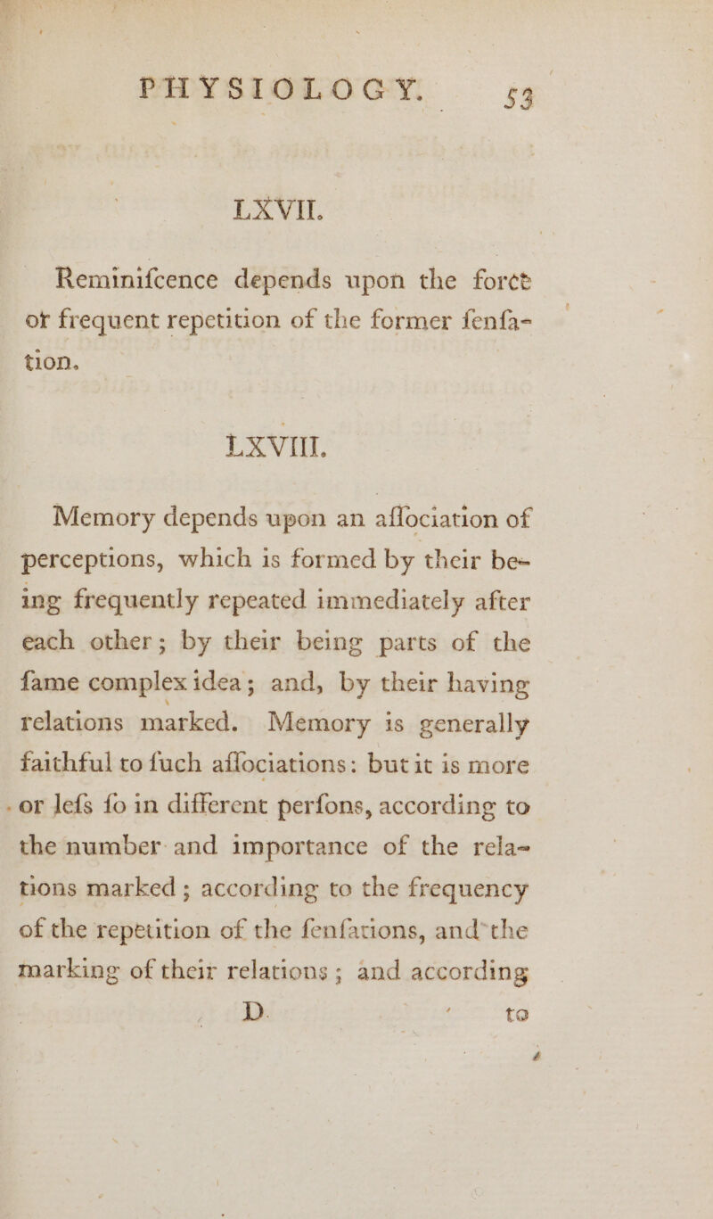 LXVIL. Reminifcence depends upon the forct or frequent repetition of the former fenfa- tion. LXVIIL Memory depends upon an affociation of perceptions, which is formed by their be= ing frequently repeated immediately after each other; by their being parts of the fame complex idea; and, by their having relations marked. Memory is generally faithful to fuch affociations: butit is more -or lefs fo in different perfons, according to the number and importance of the rela- tions marked ; according to the frequency of the repetition of the fenfations, andthe marking of their relations; and according | D. ta